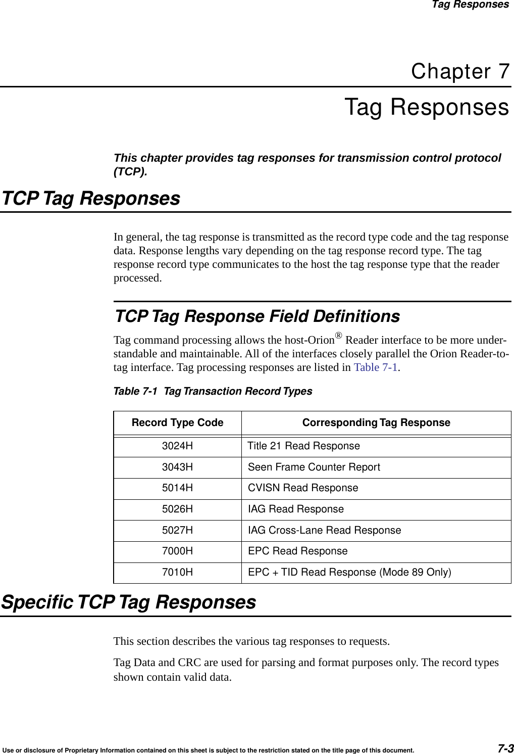 Tag ResponsesUse or disclosure of Proprietary Information contained on this sheet is subject to the restriction stated on the title page of this document. 7-3Chapter 7Tag ResponsesThis chapter provides tag responses for transmission control protocol (TCP).TCP Tag ResponsesIn general, the tag response is transmitted as the record type code and the tag response data. Response lengths vary depending on the tag response record type. The tag response record type communicates to the host the tag response type that the reader processed.TCP Tag Response Field DefinitionsTag command processing allows the host-Orion&reg; Reader interface to be more under-standable and maintainable. All of the interfaces closely parallel the Orion Reader-to-tag interface. Tag processing responses are listed in Table 7-1.Specific TCP Tag ResponsesThis section describes the various tag responses to requests.Tag Data and CRC are used for parsing and format purposes only. The record types shown contain valid data.Table 7-1 Tag Transaction Record TypesRecord Type Code Corresponding Tag Response3024H Title 21 Read Response3043H Seen Frame Counter Report5014H CVISN Read Response5026H IAG Read Response5027H IAG Cross-Lane Read Response7000H EPC Read Response7010H EPC + TID Read Response (Mode 89 Only)