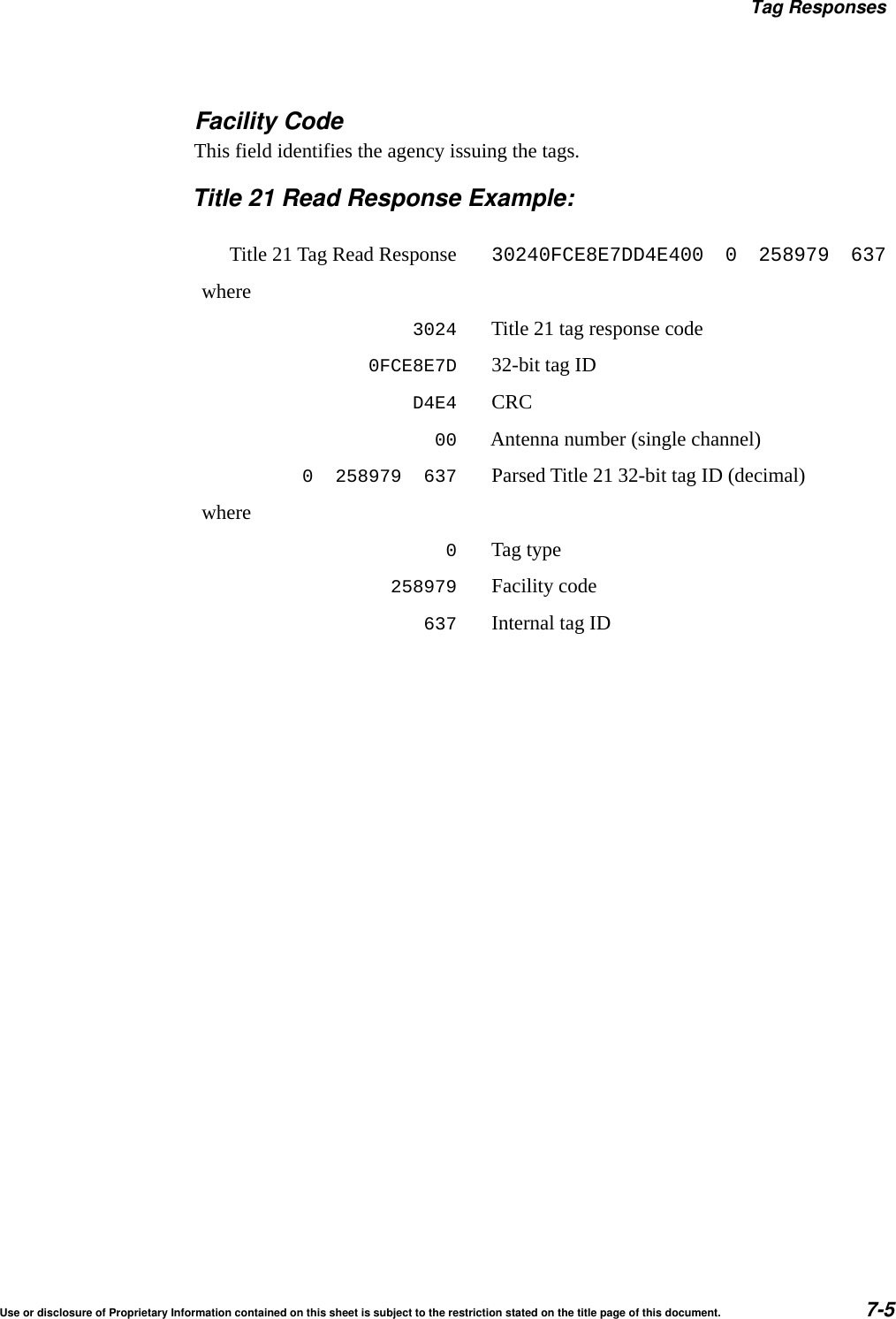 Tag ResponsesUse or disclosure of Proprietary Information contained on this sheet is subject to the restriction stated on the title page of this document. 7-5Facility CodeThis field identifies the agency issuing the tags.Title 21 Read Response Example:Title 21 Tag Read Response30240FCE8E7DD4E400  0  258979  637where3024 Title 21 tag response code0FCE8E7D 32-bit tag IDD4E4 CRC00 Antenna number (single channel)0  258979  637 Parsed Title 21 32-bit tag ID (decimal)where0Tag type258979 Facility code637 Internal tag ID
