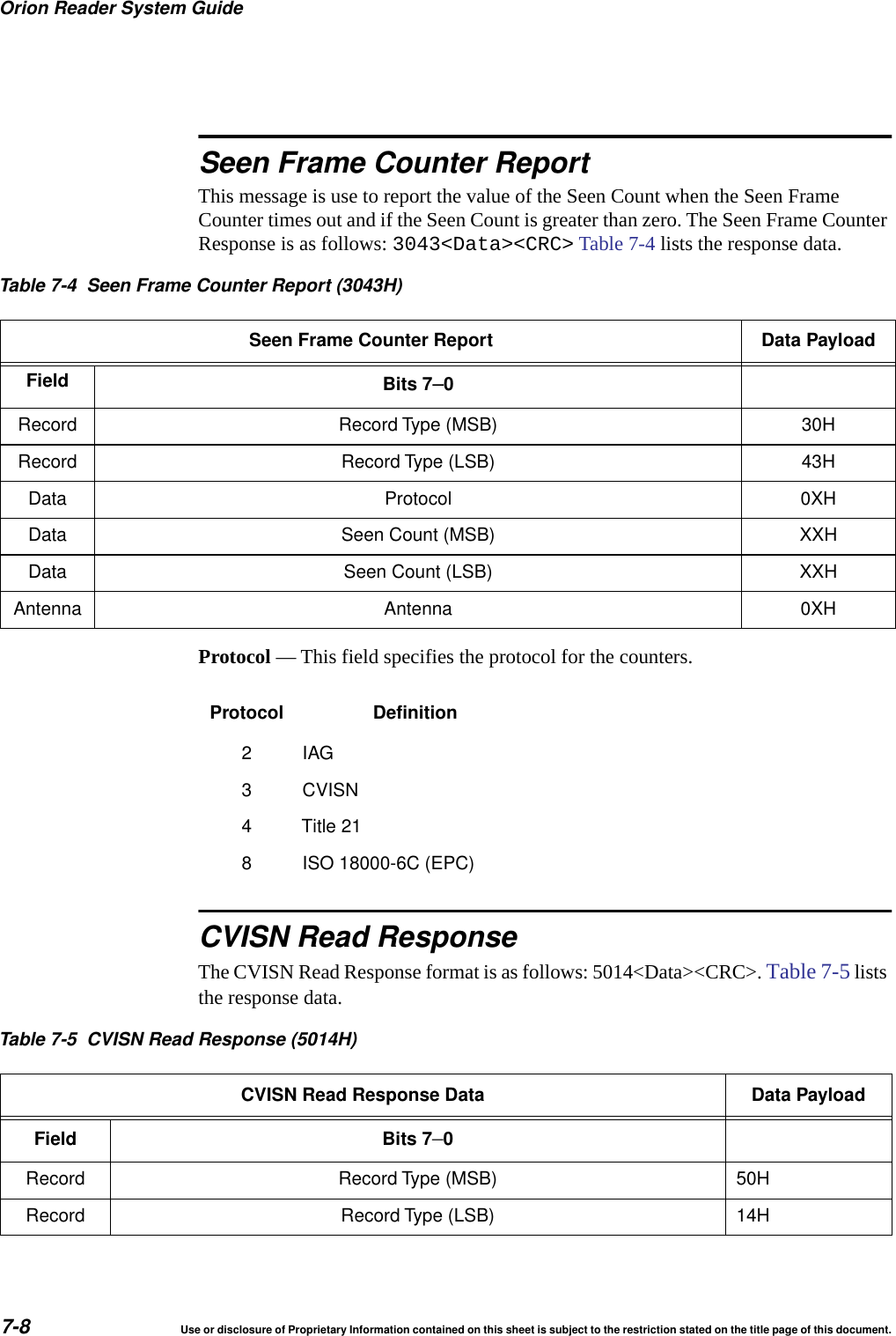 Orion Reader System Guide7-8 Use or disclosure of Proprietary Information contained on this sheet is subject to the restriction stated on the title page of this document.Seen Frame Counter ReportThis message is use to report the value of the Seen Count when the Seen Frame Counter times out and if the Seen Count is greater than zero. The Seen Frame Counter Response is as follows: 3043<Data><CRC> Table 7-4 lists the response data.Protocol &mdash; This field specifies the protocol for the counters.CVISN Read ResponseThe CVISN Read Response format is as follows: 5014<Data><CRC>. Table 7-5 lists the response data.Table 7-4 Seen Frame Counter Report (3043H)Seen Frame Counter Report Data PayloadField Bits 7&ndash;0Record Record Type (MSB) 30HRecord Record Type (LSB) 43HData Protocol 0XHData Seen Count (MSB) XXHData Seen Count (LSB) XXHAntenna Antenna 0XHProtocol Definition2IAG3 CVISN4 Title 218 ISO 18000-6C (EPC)Table 7-5 CVISN Read Response (5014H)CVISN Read Response Data Data PayloadField Bits 7&ndash;0Record Record Type (MSB) 50HRecord Record Type (LSB) 14H