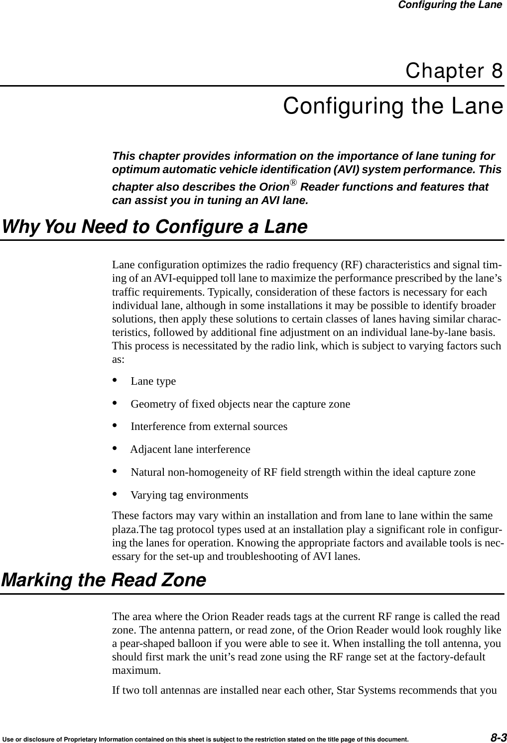 Configuring the LaneUse or disclosure of Proprietary Information contained on this sheet is subject to the restriction stated on the title page of this document. 8-3Chapter 8Configuring the LaneThis chapter provides information on the importance of lane tuning for optimum automatic vehicle identification (AVI) system performance. This chapter also describes the Orion&reg; Reader functions and features that can assist you in tuning an AVI lane.Why You Need to Configure a LaneLane configuration optimizes the radio frequency (RF) characteristics and signal tim-ing of an AVI-equipped toll lane to maximize the performance prescribed by the lane&rsquo;s traffic requirements. Typically, consideration of these factors is necessary for each individual lane, although in some installations it may be possible to identify broader solutions, then apply these solutions to certain classes of lanes having similar charac-teristics, followed by additional fine adjustment on an individual lane-by-lane basis. This process is necessitated by the radio link, which is subject to varying factors such as:&bull;Lane type&bull;Geometry of fixed objects near the capture zone&bull;Interference from external sources&bull;Adjacent lane interference&bull;Natural non-homogeneity of RF field strength within the ideal capture zone&bull;Varying tag environmentsThese factors may vary within an installation and from lane to lane within the same plaza.The tag protocol types used at an installation play a significant role in configur-ing the lanes for operation. Knowing the appropriate factors and available tools is nec-essary for the set-up and troubleshooting of AVI lanes.Marking the Read ZoneThe area where the Orion Reader reads tags at the current RF range is called the read zone. The antenna pattern, or read zone, of the Orion Reader would look roughly like a pear-shaped balloon if you were able to see it. When installing the toll antenna, you should first mark the unit&rsquo;s read zone using the RF range set at the factory-default maximum.If two toll antennas are installed near each other, Star Systems recommends that you 