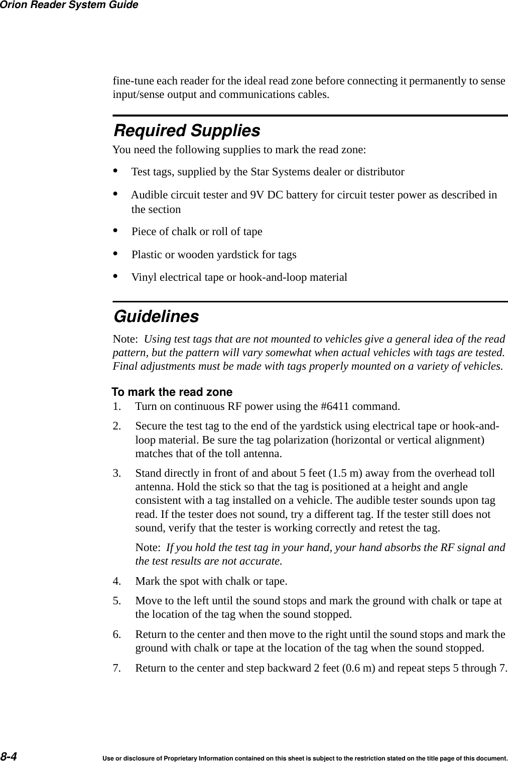 Orion Reader System Guide8-4 Use or disclosure of Proprietary Information contained on this sheet is subject to the restriction stated on the title page of this document.fine-tune each reader for the ideal read zone before connecting it permanently to sense input/sense output and communications cables.Required SuppliesYou need the following supplies to mark the read zone:&bull;Test tags, supplied by the Star Systems dealer or distributor&bull;Audible circuit tester and 9V DC battery for circuit tester power as described in the section&bull;Piece of chalk or roll of tape&bull;Plastic or wooden yardstick for tags&bull;Vinyl electrical tape or hook-and-loop materialGuidelinesNote:  Using test tags that are not mounted to vehicles give a general idea of the read pattern, but the pattern will vary somewhat when actual vehicles with tags are tested. Final adjustments must be made with tags properly mounted on a variety of vehicles.To mark the read zone1. Turn on continuous RF power using the #6411 command.2. Secure the test tag to the end of the yardstick using electrical tape or hook-and-loop material. Be sure the tag polarization (horizontal or vertical alignment) matches that of the toll antenna.3. Stand directly in front of and about 5 feet (1.5 m) away from the overhead toll antenna. Hold the stick so that the tag is positioned at a height and angle consistent with a tag installed on a vehicle. The audible tester sounds upon tag read. If the tester does not sound, try a different tag. If the tester still does not sound, verify that the tester is working correctly and retest the tag.Note:  If you hold the test tag in your hand, your hand absorbs the RF signal and the test results are not accurate.4. Mark the spot with chalk or tape.5. Move to the left until the sound stops and mark the ground with chalk or tape at the location of the tag when the sound stopped.6. Return to the center and then move to the right until the sound stops and mark the ground with chalk or tape at the location of the tag when the sound stopped.7. Return to the center and step backward 2 feet (0.6 m) and repeat steps 5 through 7.