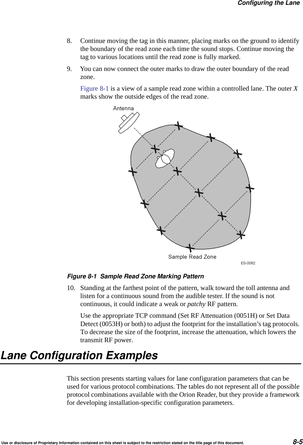 Configuring the LaneUse or disclosure of Proprietary Information contained on this sheet is subject to the restriction stated on the title page of this document. 8-58. Continue moving the tag in this manner, placing marks on the ground to identify the boundary of the read zone each time the sound stops. Continue moving the tag to various locations until the read zone is fully marked.9. You can now connect the outer marks to draw the outer boundary of the read zone.Figure 8-1 is a view of a sample read zone within a controlled lane. The outer X marks show the outside edges of the read zone.Figure 8-1 Sample Read Zone Marking Pattern10. Standing at the farthest point of the pattern, walk toward the toll antenna and listen for a continuous sound from the audible tester. If the sound is not continuous, it could indicate a weak or patchy RF pattern.Use the appropriate TCP command (Set RF Attenuation (0051H) or Set Data Detect (0053H) or both) to adjust the footprint for the installation&rsquo;s tag protocols. To decrease the size of the footprint, increase the attenuation, which lowers the transmit RF power.Lane Configuration ExamplesThis section presents starting values for lane configuration parameters that can be used for various protocol combinations. The tables do not represent all of the possible protocol combinations available with the Orion Reader, but they provide a framework for developing installation-specific configuration parameters.