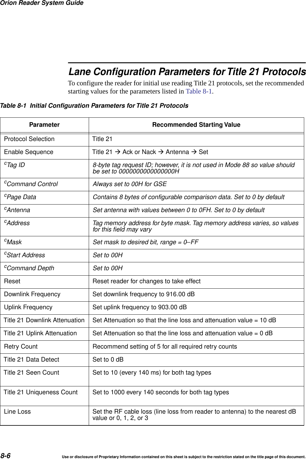 Orion Reader System Guide8-6 Use or disclosure of Proprietary Information contained on this sheet is subject to the restriction stated on the title page of this document.Lane Configuration Parameters for Title 21 ProtocolsTo configure the reader for initial use reading Title 21 protocols, set the recommended starting values for the parameters listed in Table 8-1.Table 8-1 Initial Configuration Parameters for Title 21 ProtocolsParameter Recommended Starting ValueProtocol Selection Title 21Enable Sequence Title 21 Ack or Nack Antenna SetcTag ID 8-byte tag request ID; however, it is not used in Mode 88 so value shouldbe set to 0000000000000000HcCommand Control Always set to 00H for GSEcPage Data Contains 8 bytes of configurable comparison data. Set to 0 by defaultcAntenna Set antenna with values between 0 to 0FH. Set to 0 by defaultcAddress Tag memory address for byte mask. Tag memory address varies, so valuesfor this field may varycMask Set mask to desired bit, range = 0&ndash;FFcStart Address Set to 00HcCommand Depth Set to 00HReset Reset reader for changes to take effectDownlink Frequency Set downlink frequency to 916.00 dBUplink Frequency Set uplink frequency to 903.00 dBTitle 21 Downlink Attenuation Set Attenuation so that the line loss and attenuation value = 10 dBTitle 21 Uplink Attenuation Set Attenuation so that the line loss and attenuation value=0dBRetry Count Recommend setting of 5 for all required retry countsTitle 21 Data Detect Set to 0 dBTitle 21 Seen Count Set to 10 (every 140 ms) for both tag typesTitle 21 Uniqueness Count Set to 1000 every 140 seconds for both tag typesLine Loss Set the RF cable loss (line loss from reader to antenna) to the nearest dBvalue or 0, 1, 2, or 3
