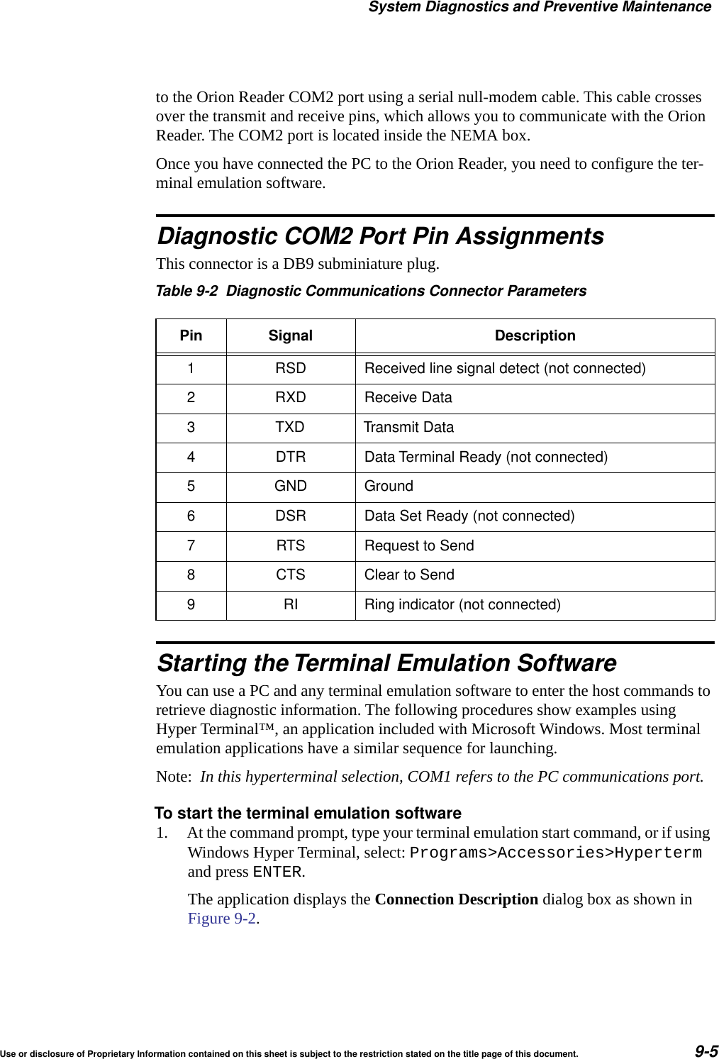 System Diagnostics and Preventive MaintenanceUse or disclosure of Proprietary Information contained on this sheet is subject to the restriction stated on the title page of this document. 9-5to the Orion Reader COM2 port using a serial null-modem cable. This cable crosses over the transmit and receive pins, which allows you to communicate with the Orion Reader. The COM2 port is located inside the NEMA box.Once you have connected the PC to the Orion Reader, you need to configure the ter-minal emulation software.Diagnostic COM2 Port Pin AssignmentsThis connector is a DB9 subminiature plug.Starting the Terminal Emulation SoftwareYou can use a PC and any terminal emulation software to enter the host commands to retrieve diagnostic information. The following procedures show examples using Hyper Terminal&trade;, an application included with Microsoft Windows. Most terminal emulation applications have a similar sequence for launching.Note:  In this hyperterminal selection, COM1 refers to the PC communications port.To start the terminal emulation software1. At the command prompt, type your terminal emulation start command, or if using Windows Hyper Terminal, select: Programs>Accessories>Hyperterm and press ENTER.The application displays the Connection Description dialog box as shown in Figure 9-2.Table 9-2 Diagnostic Communications Connector ParametersPin Signal Description1 RSD Received line signal detect (not connected)2 RXD Receive Data3 TXD Transmit Data4 DTR Data Terminal Ready (not connected)5 GND Ground6 DSR Data Set Ready (not connected)7 RTS Request to Send8 CTS Clear to Send9 RI Ring indicator (not connected)