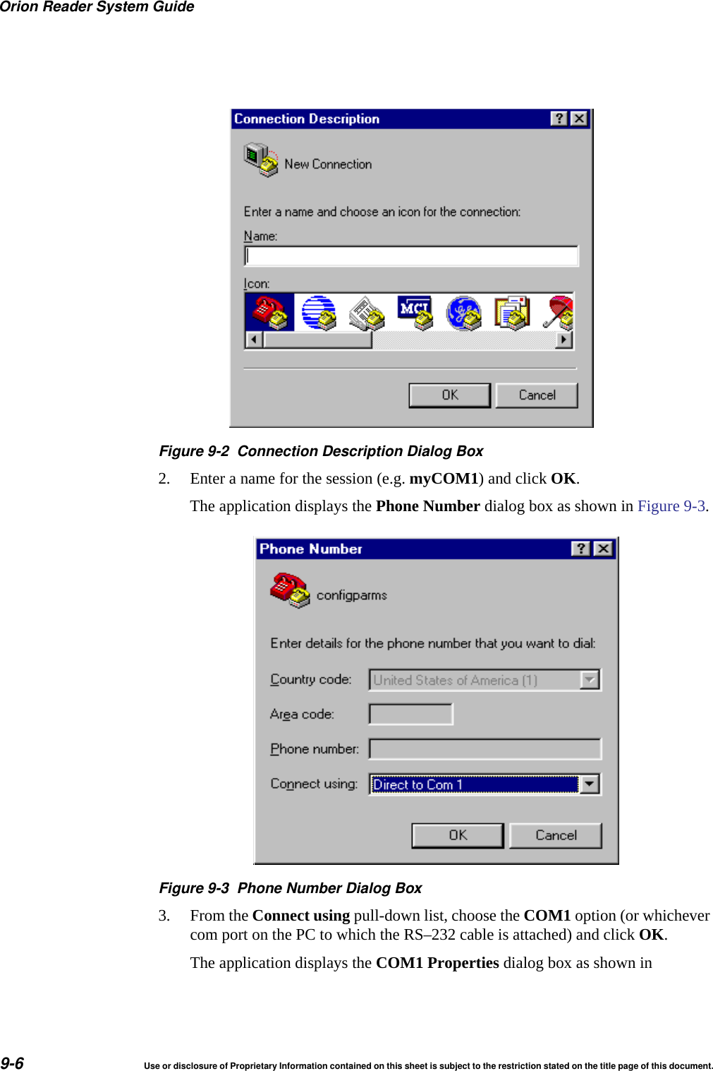 Orion Reader System Guide9-6 Use or disclosure of Proprietary Information contained on this sheet is subject to the restriction stated on the title page of this document.Figure 9-2 Connection Description Dialog Box2. Enter a name for the session (e.g. myCOM1) and click OK.The application displays the Phone Number dialog box as shown in Figure 9-3.Figure 9-3 Phone Number Dialog Box3. From the Connect using pull-down list, choose the COM1 option (or whichever com port on the PC to which the RS&ndash;232 cable is attached) and click OK.The application displays the COM1 Properties dialog box as shown in 