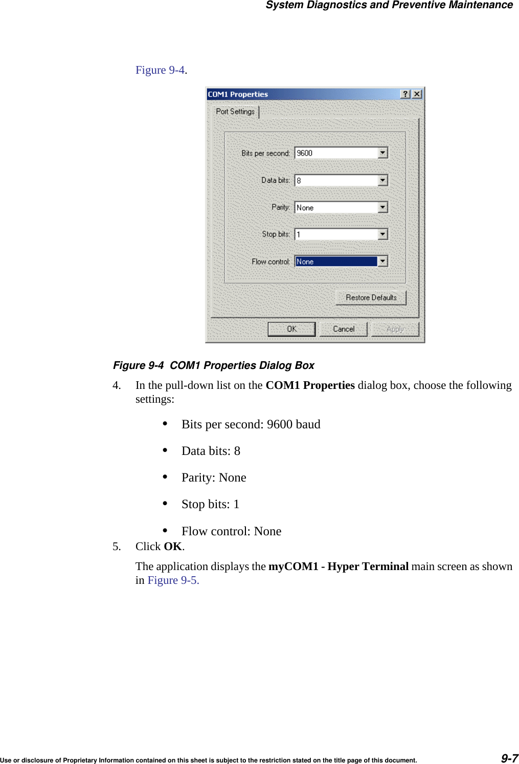 System Diagnostics and Preventive MaintenanceUse or disclosure of Proprietary Information contained on this sheet is subject to the restriction stated on the title page of this document. 9-7Figure 9-4.Figure 9-4 COM1 Properties Dialog Box4. In the pull-down list on the COM1 Properties dialog box, choose the following settings:&bull;Bits per second: 9600 baud&bull;Data bits: 8 &bull;Parity: None&bull;Stop bits: 1&bull;Flow control: None5. Click OK.The application displays the myCOM1 - Hyper Terminal main screen as shown in Figure 9-5.