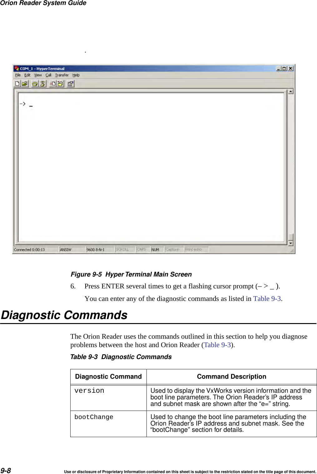 Orion Reader System Guide9-8 Use or disclosure of Proprietary Information contained on this sheet is subject to the restriction stated on the title page of this document..Figure 9-5 Hyper Terminal Main Screen6. Press ENTER several times to get a flashing cursor prompt (&ndash; > _ ).You can enter any of the diagnostic commands as listed in Table 9-3. Diagnostic CommandsThe Orion Reader uses the commands outlined in this section to help you diagnose problems between the host and Orion Reader (Table 9-3).Table 9-3 Diagnostic CommandsDiagnostic Command Command Descriptionversion Used to display the VxWorks version information and theboot line parameters. The Orion Reader&rsquo;s IP addressand subnet mask are shown after the &ldquo;e=&rdquo; string.bootChange Used to change the boot line parameters including theOrion Reader&rsquo;s IP address and subnet mask. See the&ldquo;bootChange&rdquo; section for details.
