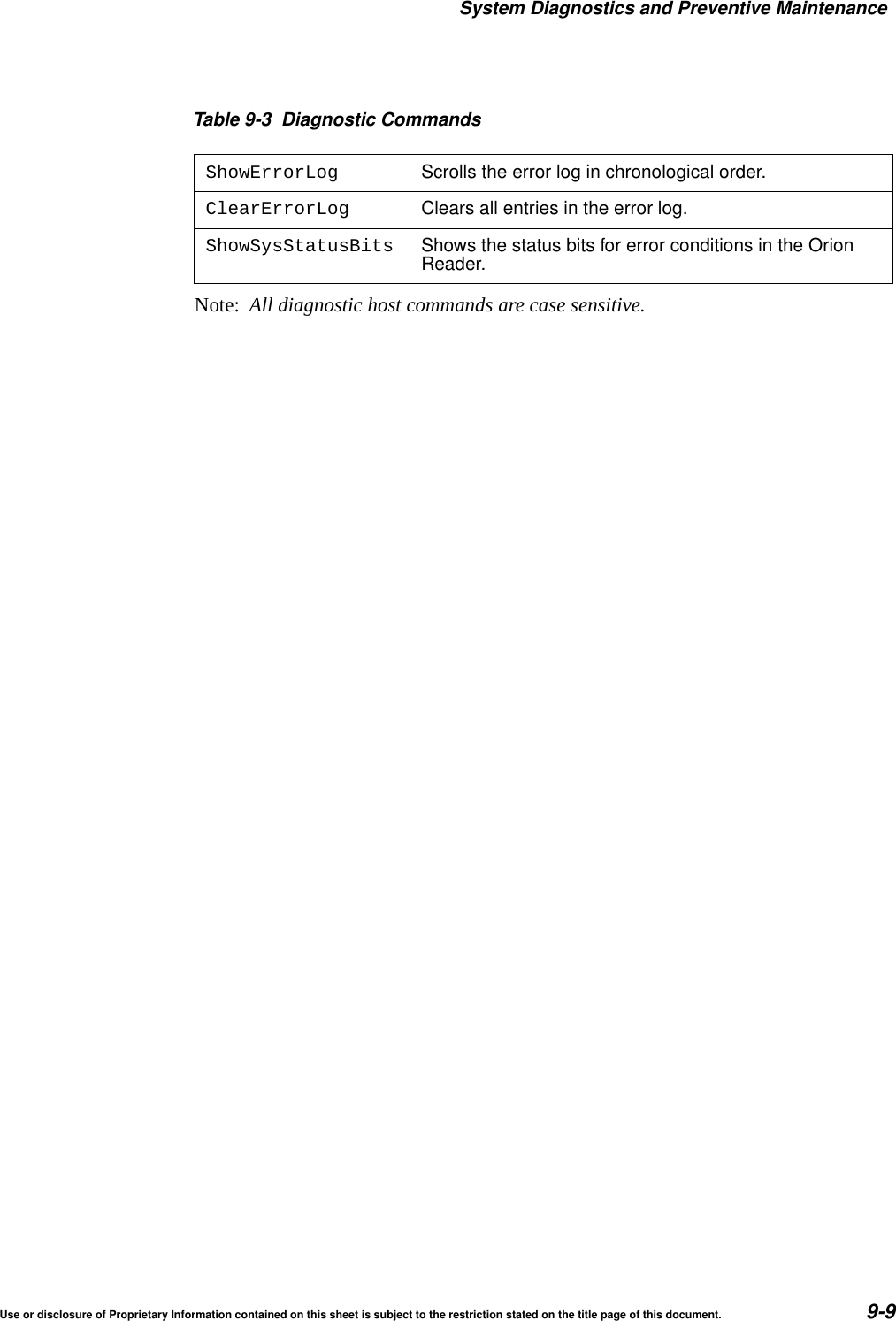System Diagnostics and Preventive MaintenanceUse or disclosure of Proprietary Information contained on this sheet is subject to the restriction stated on the title page of this document. 9-9Note:  All diagnostic host commands are case sensitive.ShowErrorLog Scrolls the error log in chronological order.ClearErrorLog Clears all entries in the error log.ShowSysStatusBits Shows the status bits for error conditions in the OrionReader.Table 9-3 Diagnostic Commands