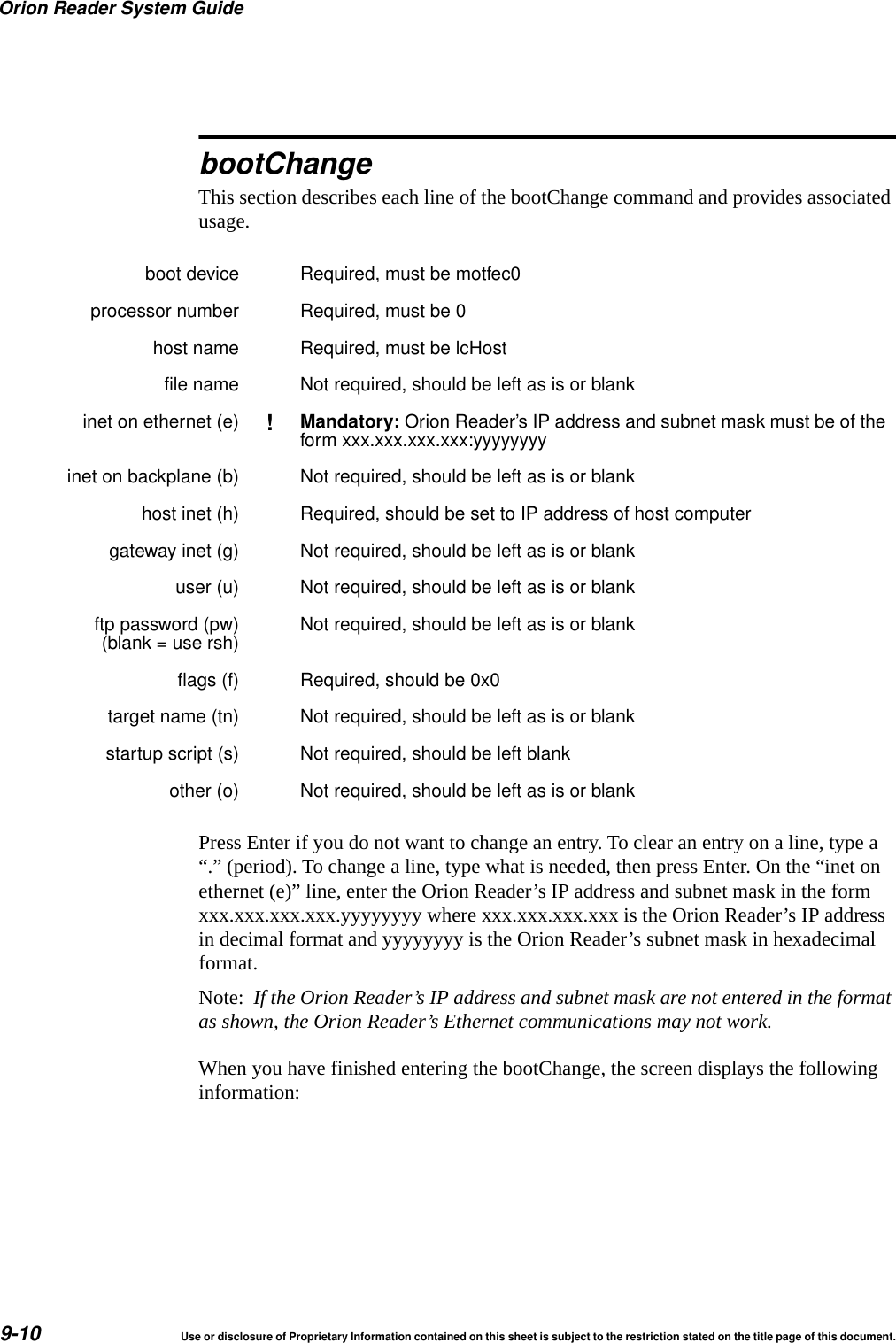 Orion Reader System Guide9-10 Use or disclosure of Proprietary Information contained on this sheet is subject to the restriction stated on the title page of this document.bootChangeThis section describes each line of the bootChange command and provides associated usage.Press Enter if you do not want to change an entry. To clear an entry on a line, type a &ldquo;.&rdquo; (period). To change a line, type what is needed, then press Enter. On the &ldquo;inet on ethernet (e)&rdquo; line, enter the Orion Reader&rsquo;s IP address and subnet mask in the form xxx.xxx.xxx.xxx.yyyyyyyy where xxx.xxx.xxx.xxx is the Orion Reader&rsquo;s IP address in decimal format and yyyyyyyy is the Orion Reader&rsquo;s subnet mask in hexadecimal format. Note:  If the Orion Reader&rsquo;s IP address and subnet mask are not entered in the format as shown, the Orion Reader&rsquo;s Ethernet communications may not work. When you have finished entering the bootChange, the screen displays the following information:boot device Required, must be motfec0processor number Required, must be 0host name Required, must be lcHostfile name Not required, should be left as is or blankinet on ethernet (e) !Mandatory: Orion Reader&rsquo;s IP address and subnet mask must be of theform xxx.xxx.xxx.xxx:yyyyyyyyinet on backplane (b) Not required, should be left as is or blankhost inet (h) Required, should be set to IP address of host computergateway inet (g) Not required, should be left as is or blankuser (u) Not required, should be left as is or blankftp password (pw)(blank = use rsh) Not required, should be left as is or blankflags (f) Required, should be 0x0target name (tn) Not required, should be left as is or blankstartup script (s) Not required, should be left blankother (o) Not required, should be left as is or blank