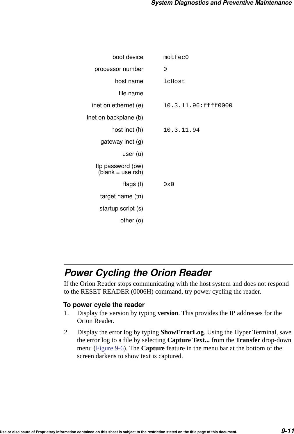 System Diagnostics and Preventive MaintenanceUse or disclosure of Proprietary Information contained on this sheet is subject to the restriction stated on the title page of this document. 9-11Power Cycling the Orion ReaderIf the Orion Reader stops communicating with the host system and does not respond to the RESET READER (0006H) command, try power cycling the reader.To power cycle the reader1. Display the version by typing version. This provides the IP addresses for the Orion Reader.2. Display the error log by typing ShowErrorLog. Using the Hyper Terminal, save the error log to a file by selecting Capture Text... from the Transfer drop-down menu (Figure 9-6). The Capture feature in the menu bar at the bottom of the screen darkens to show text is captured.boot device motfec0processor number 0host name lcHostfile nameinet on ethernet (e) 10.3.11.96:ffff0000inet on backplane (b)host inet (h) 10.3.11.94gateway inet (g)user (u)ftp password (pw)(blank = use rsh)flags (f) 0x0target name (tn)startup script (s)other (o)