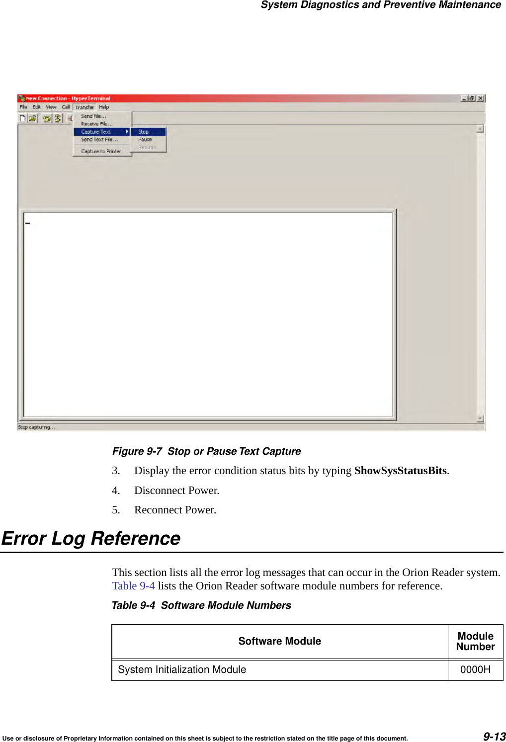 System Diagnostics and Preventive MaintenanceUse or disclosure of Proprietary Information contained on this sheet is subject to the restriction stated on the title page of this document. 9-13Figure 9-7 Stop or Pause Text Capture3. Display the error condition status bits by typing ShowSysStatusBits.4. Disconnect Power.5. Reconnect Power. Error Log ReferenceThis section lists all the error log messages that can occur in the Orion Reader system. Table 9-4 lists the Orion Reader software module numbers for reference.Table 9-4 Software Module NumbersSoftware Module ModuleNumberSystem Initialization Module 0000H