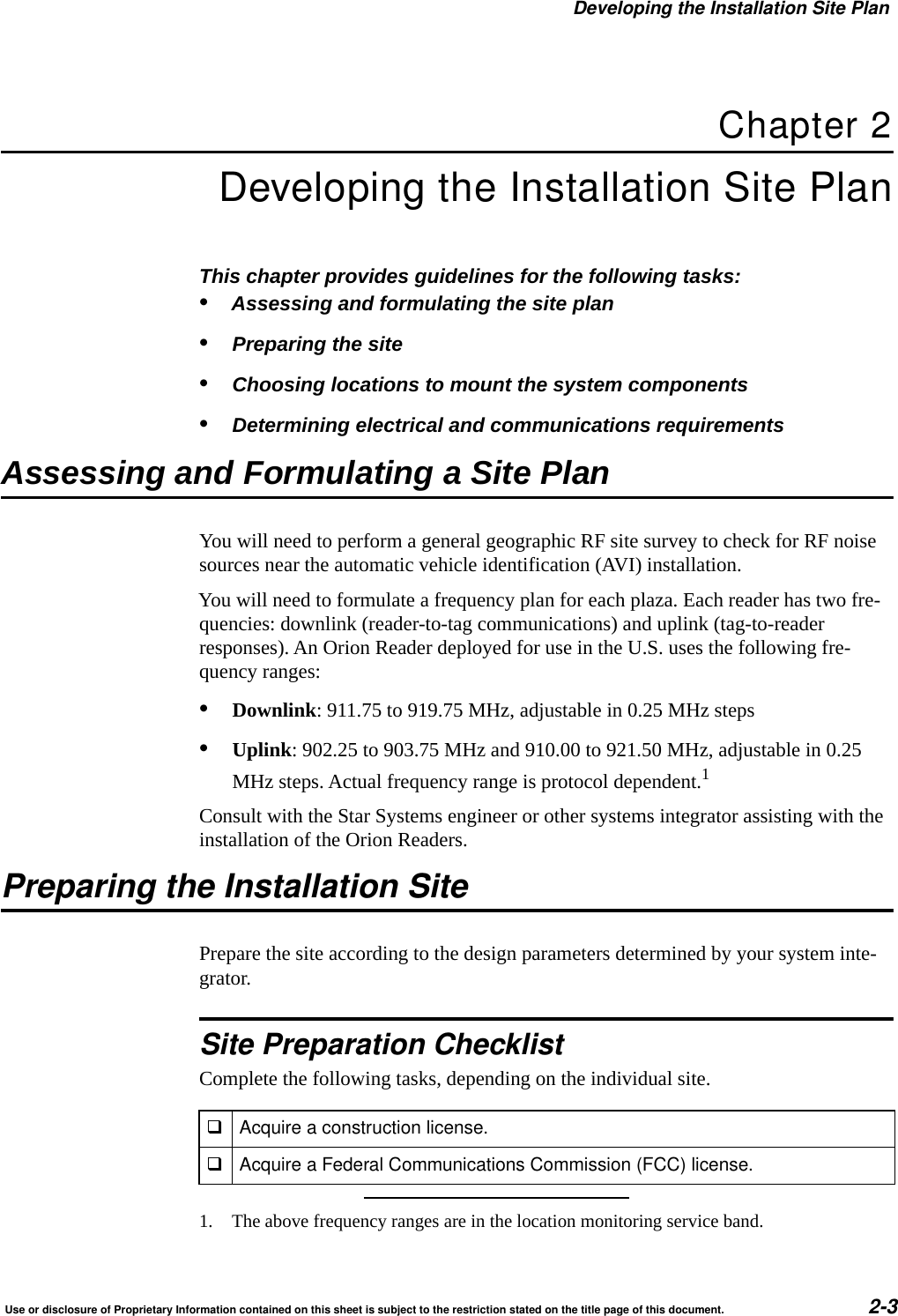 Developing the Installation Site PlanUse or disclosure of Proprietary Information contained on this sheet is subject to the restriction stated on the title page of this document. 2-3Chapter 2Developing the Installation Site PlanThis chapter provides guidelines for the following tasks: &bull;Assessing and formulating the site plan&bull;Preparing the site&bull;Choosing locations to mount the system components&bull;Determining electrical and communications requirementsAssessing and Formulating a Site PlanYou will need to perform a general geographic RF site survey to check for RF noise sources near the automatic vehicle identification (AVI) installation.You will need to formulate a frequency plan for each plaza. Each reader has two fre-quencies: downlink (reader-to-tag communications) and uplink (tag-to-reader responses). An Orion Reader deployed for use in the U.S. uses the following fre-quency ranges:&bull;Downlink: 911.75 to 919.75 MHz, adjustable in 0.25 MHz steps&bull;Uplink: 902.25 to 903.75 MHz and 910.00 to 921.50 MHz, adjustable in 0.25 MHz steps. Actual frequency range is protocol dependent.1Consult with the Star Systems engineer or other systems integrator assisting with the installation of the Orion Readers.Preparing the Installation SitePrepare the site according to the design parameters determined by your system inte-grator.Site Preparation ChecklistComplete the following tasks, depending on the individual site.1. The above frequency ranges are in the location monitoring service band.Acquire a construction license.Acquire a Federal Communications Commission (FCC) license.