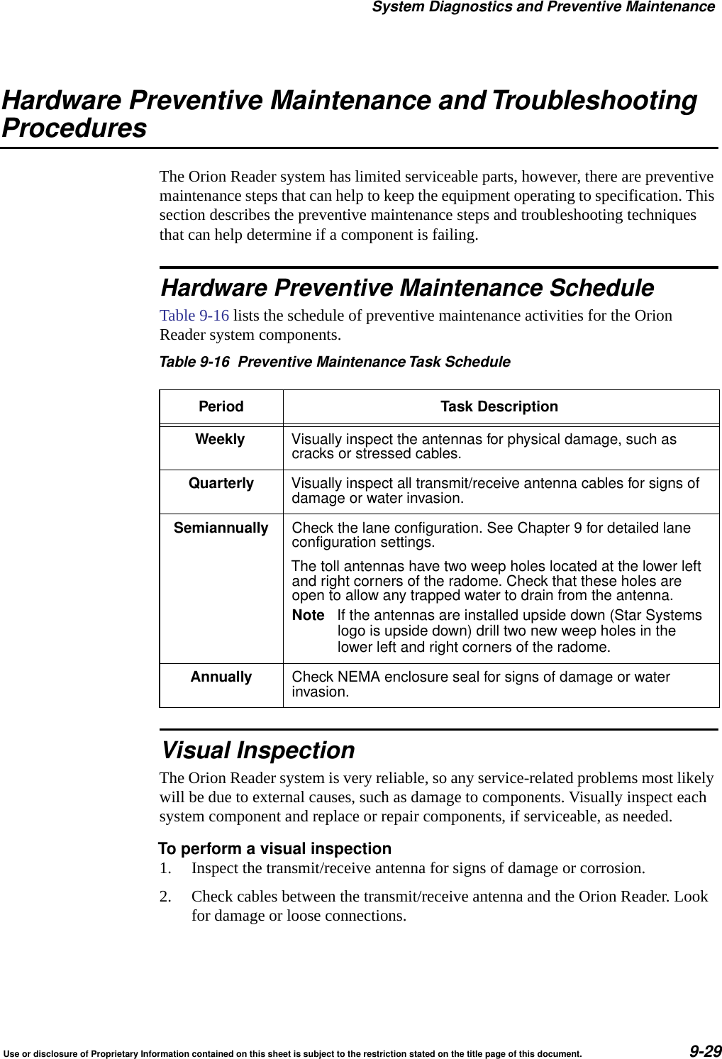 System Diagnostics and Preventive MaintenanceUse or disclosure of Proprietary Information contained on this sheet is subject to the restriction stated on the title page of this document. 9-29Hardware Preventive Maintenance and TroubleshootingProceduresThe Orion Reader system has limited serviceable parts, however, there are preventive maintenance steps that can help to keep the equipment operating to specification. This section describes the preventive maintenance steps and troubleshooting techniques that can help determine if a component is failing.Hardware Preventive Maintenance ScheduleTable 9-16 lists the schedule of preventive maintenance activities for the Orion Reader system components.Visual InspectionThe Orion Reader system is very reliable, so any service-related problems most likely will be due to external causes, such as damage to components. Visually inspect each system component and replace or repair components, if serviceable, as needed.To perform a visual inspection1. Inspect the transmit/receive antenna for signs of damage or corrosion.2. Check cables between the transmit/receive antenna and the Orion Reader. Look for damage or loose connections.Table 9-16 Preventive MaintenanceTask SchedulePeriod Task DescriptionWeekly Visually inspect the antennas for physical damage, such ascracks or stressed cables.Quarterly Visually inspect all transmit/receive antenna cables for signs ofdamage or water invasion.Semiannually Check the lane configuration. See Chapter 9 for detailed laneconfiguration settings.The toll antennas have two weep holes located at the lower leftand right corners of the radome. Check that these holes areopen to allow any trapped water to drain from the antenna.Note If the antennas are installed upside down (Star Systemslogo is upside down) drill two new weep holes in thelower left and right corners of the radome.Annually Check NEMA enclosure seal for signs of damage or waterinvasion.