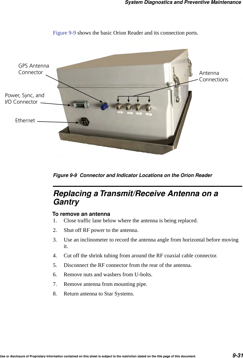 System Diagnostics and Preventive MaintenanceUse or disclosure of Proprietary Information contained on this sheet is subject to the restriction stated on the title page of this document. 9-31Figure 9-9 shows the basic Orion Reader and its connection ports.Figure 9-9 Connector and Indicator Locations on the Orion ReaderReplacing a Transmit/Receive Antenna on aGantryTo remove an antenna1. Close traffic lane below where the antenna is being replaced.2. Shut off RF power to the antenna.3. Use an inclinometer to record the antenna angle from horizontal before moving it.4. Cut off the shrink tubing from around the RF coaxial cable connector.5. Disconnect the RF connector from the rear of the antenna.6. Remove nuts and washers from U-bolts.7. Remove antenna from mounting pipe.8. Return antenna to Star Systems.