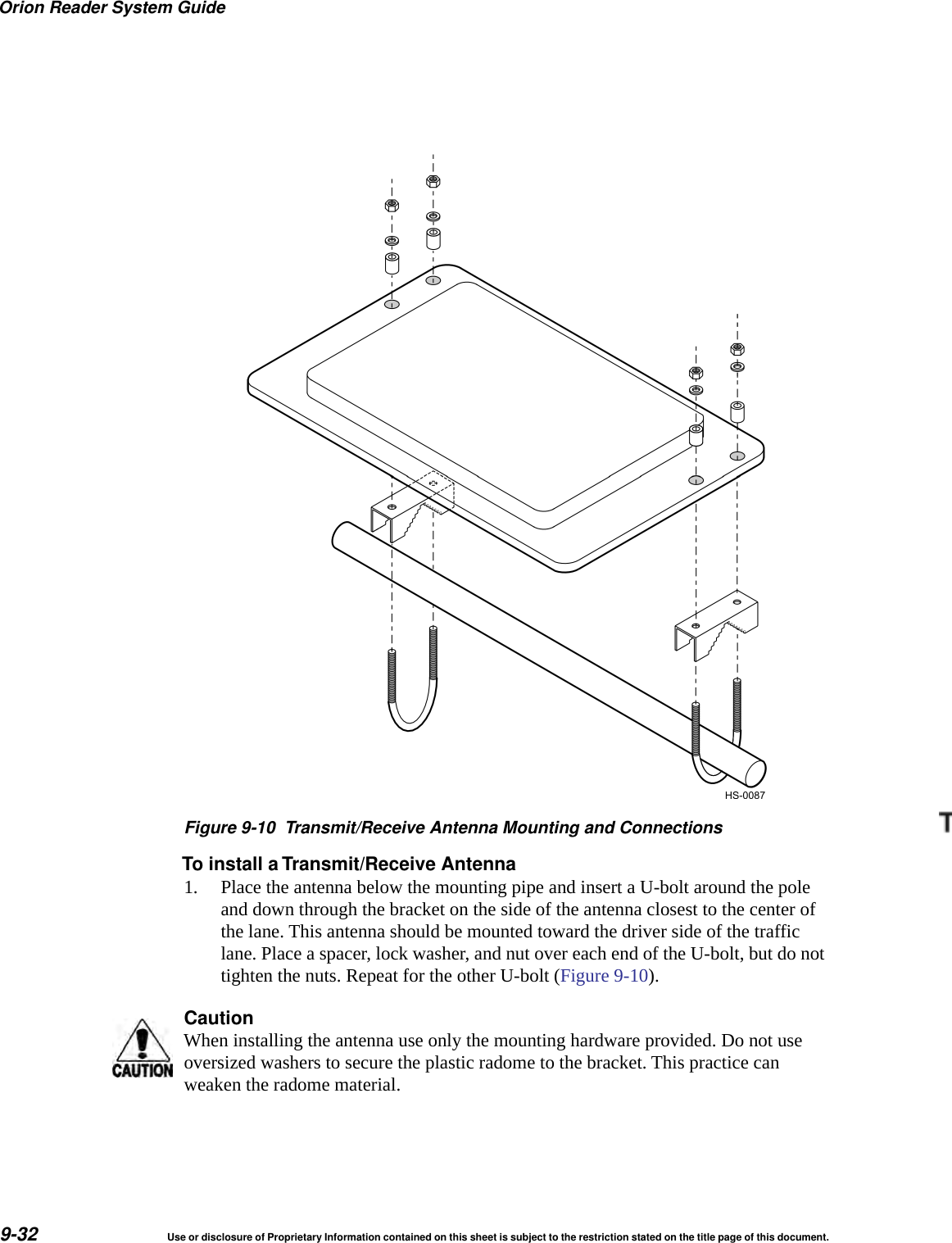 Orion Reader System Guide9-32 Use or disclosure of Proprietary Information contained on this sheet is subject to the restriction stated on the title page of this document.Figure 9-10 Transmit/Receive Antenna Mounting and ConnectionsTo install a Transmit/Receive Antenna1. Place the antenna below the mounting pipe and insert a U-bolt around the pole and down through the bracket on the side of the antenna closest to the center of the lane. This antenna should be mounted toward the driver side of the traffic lane. Place a spacer, lock washer, and nut over each end of the U-bolt, but do not tighten the nuts. Repeat for the other U-bolt (Figure 9-10).CautionWhen installing the antenna use only the mounting hardware provided. Do not use oversized washers to secure the plastic radome to the bracket. This practice can weaken the radome material.