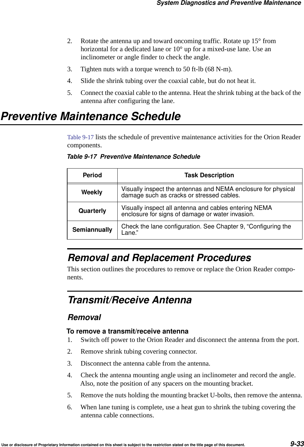 System Diagnostics and Preventive MaintenanceUse or disclosure of Proprietary Information contained on this sheet is subject to the restriction stated on the title page of this document. 9-332. Rotate the antenna up and toward oncoming traffic. Rotate up 15&deg; from horizontal for a dedicated lane or 10&deg; up for a mixed-use lane. Use an inclinometer or angle finder to check the angle.3. Tighten nuts with a torque wrench to 50 ft-lb (68 N-m).4. Slide the shrink tubing over the coaxial cable, but do not heat it.5. Connect the coaxial cable to the antenna. Heat the shrink tubing at the back of the antenna after configuring the lane.Preventive Maintenance ScheduleTable 9-17 lists the schedule of preventive maintenance activities for the Orion Reader components.Removal and Replacement ProceduresThis section outlines the procedures to remove or replace the Orion Reader compo-nents.Transmit/Receive AntennaRemovalTo remove a transmit/receive antenna1. Switch off power to the Orion Reader and disconnect the antenna from the port.2. Remove shrink tubing covering connector.3. Disconnect the antenna cable from the antenna.4. Check the antenna mounting angle using an inclinometer and record the angle. Also, note the position of any spacers on the mounting bracket.5. Remove the nuts holding the mounting bracket U-bolts, then remove the antenna.6. When lane tuning is complete, use a heat gun to shrink the tubing covering the antenna cable connections.Table 9-17 Preventive Maintenance SchedulePeriod Task DescriptionWeekly Visually inspect the antennas and NEMA enclosure for physicaldamage such as cracks or stressed cables.Quarterly Visually inspect all antenna and cables entering NEMAenclosure for signs of damage or water invasion.Semiannually Check the lane configuration. See Chapter 9, &ldquo;Configuring theLane.&rdquo;