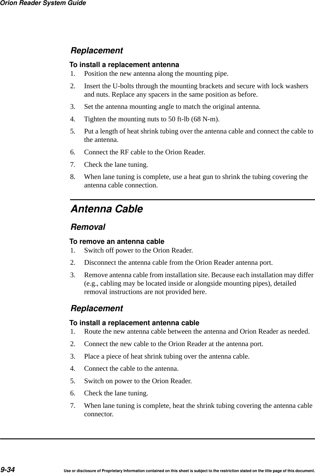 Orion Reader System Guide9-34 Use or disclosure of Proprietary Information contained on this sheet is subject to the restriction stated on the title page of this document.ReplacementTo install a replacement antenna1. Position the new antenna along the mounting pipe.2. Insert the U-bolts through the mounting brackets and secure with lock washers and nuts. Replace any spacers in the same position as before.3. Set the antenna mounting angle to match the original antenna.4. Tighten the mounting nuts to 50 ft-lb (68 N-m).5. Put a length of heat shrink tubing over the antenna cable and connect the cable to the antenna.6. Connect the RF cable to the Orion Reader.7. Check the lane tuning.8. When lane tuning is complete, use a heat gun to shrink the tubing covering the antenna cable connection.Antenna CableRemovalTo remove an antenna cable1. Switch off power to the Orion Reader.2. Disconnect the antenna cable from the Orion Reader antenna port.3. Remove antenna cable from installation site. Because each installation may differ (e.g., cabling may be located inside or alongside mounting pipes), detailed removal instructions are not provided here.ReplacementTo install a replacement antenna cable1. Route the new antenna cable between the antenna and Orion Reader as needed.2. Connect the new cable to the Orion Reader at the antenna port.3. Place a piece of heat shrink tubing over the antenna cable.4. Connect the cable to the antenna.5. Switch on power to the Orion Reader.6. Check the lane tuning.7. When lane tuning is complete, heat the shrink tubing covering the antenna cable connector.