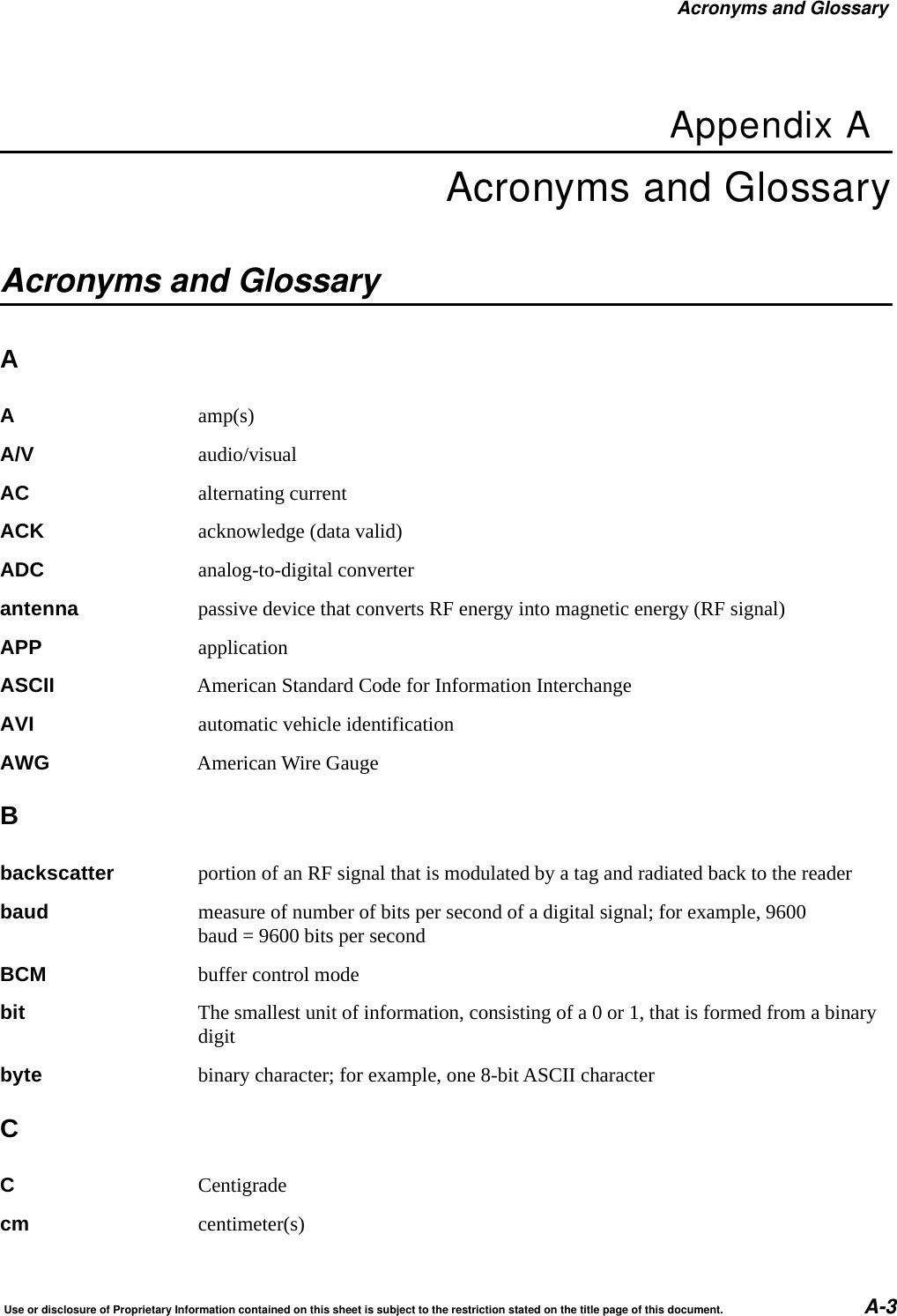 Acronyms and GlossaryUse or disclosure of Proprietary Information contained on this sheet is subject to the restriction stated on the title page of this document. A-3Appendix AAcronyms and GlossaryAcronyms and GlossaryAAamp(s)A/V audio/visualAC alternating currentACK acknowledge (data valid)ADC analog-to-digital converterantenna passive device that converts RF energy into magnetic energy (RF signal)APP applicationASCII American Standard Code for Information InterchangeAVI automatic vehicle identificationAWG American Wire GaugeBbackscatter portion of an RF signal that is modulated by a tag and radiated back to the readerbaud measure of number of bits per second of a digital signal; for example, 9600 baud = 9600 bits per secondBCM buffer control modebit The smallest unit of information, consisting of a 0 or 1, that is formed from a binary digitbyte binary character; for example, one 8-bit ASCII characterCCCentigradecm centimeter(s)