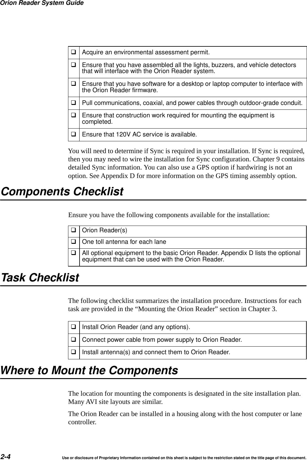 Orion Reader System Guide2-4 Use or disclosure of Proprietary Information contained on this sheet is subject to the restriction stated on the title page of this document.You will need to determine if Sync is required in your installation. If Sync is required, then you may need to wire the installation for Sync configuration. Chapter 9 contains detailed Sync information. You can also use a GPS option if hardwiring is not an option. See Appendix D for more information on the GPS timing assembly option.Components ChecklistEnsure you have the following components available for the installation:Orion Reader(s)One toll antenna for each laneAll optional equipment to the basic Orion Reader. Appendix D lists the optionalequipment that can be used with the Orion Reader.Task ChecklistThe following checklist summarizes the installation procedure. Instructions for each task are provided in the &ldquo;Mounting the Orion Reader&rdquo; section in Chapter 3.Where to Mount the ComponentsThe location for mounting the components is designated in the site installation plan. Many AVI site layouts are similar.The Orion Reader can be installed in a housing along with the host computer or lane controller.Acquire an environmental assessment permit.Ensure that you have assembled all the lights, buzzers, and vehicle detectorsthat will interface with the Orion Reader system.Ensure that you have software for a desktop or laptop computer to interface withthe Orion Reader firmware.Pull communications, coaxial, and power cables through outdoor-grade conduit.Ensure that construction work required for mounting the equipment iscompleted.Ensure that 120V AC service is available.Install Orion Reader (and any options).Connect power cable from power supply to Orion Reader.Install antenna(s) and connect them to Orion Reader.