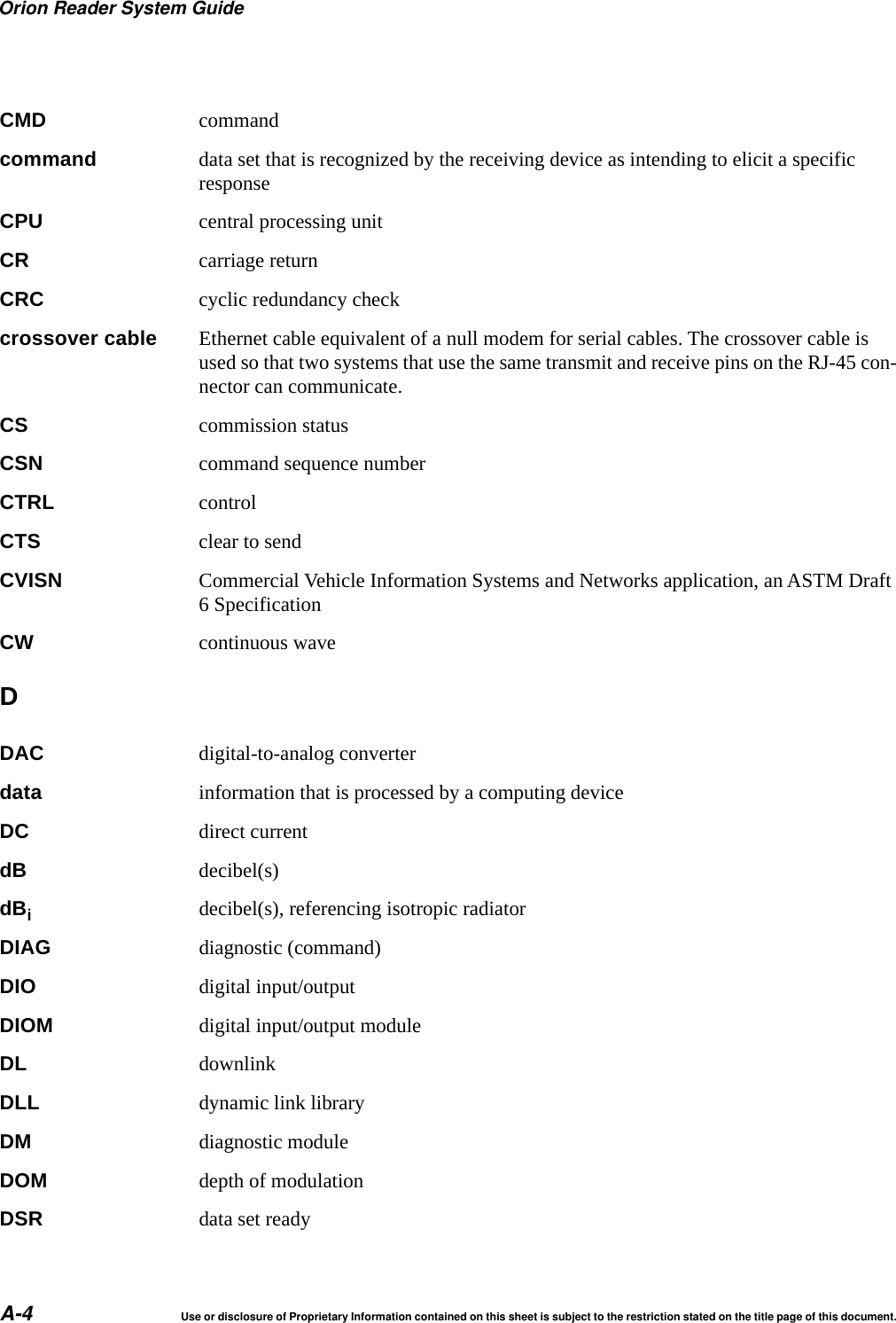 Orion Reader System GuideA-4 Use or disclosure of Proprietary Information contained on this sheet is subject to the restriction stated on the title page of this document.CMD commandcommand data set that is recognized by the receiving device as intending to elicit a specific responseCPU central processing unitCR carriage returnCRC cyclic redundancy checkcrossover cable Ethernet cable equivalent of a null modem for serial cables. The crossover cable is used so that two systems that use the same transmit and receive pins on the RJ-45 con-nector can communicate.CS commission statusCSN command sequence numberCTRL controlCTS clear to sendCVISN Commercial Vehicle Information Systems and Networks application, an ASTM Draft 6 SpecificationCW continuous waveDDAC digital-to-analog converterdata information that is processed by a computing deviceDC direct currentdB decibel(s)dBidecibel(s), referencing isotropic radiatorDIAG diagnostic (command)DIO digital input/outputDIOM digital input/output moduleDL downlinkDLL dynamic link libraryDM diagnostic moduleDOM depth of modulationDSR data set ready