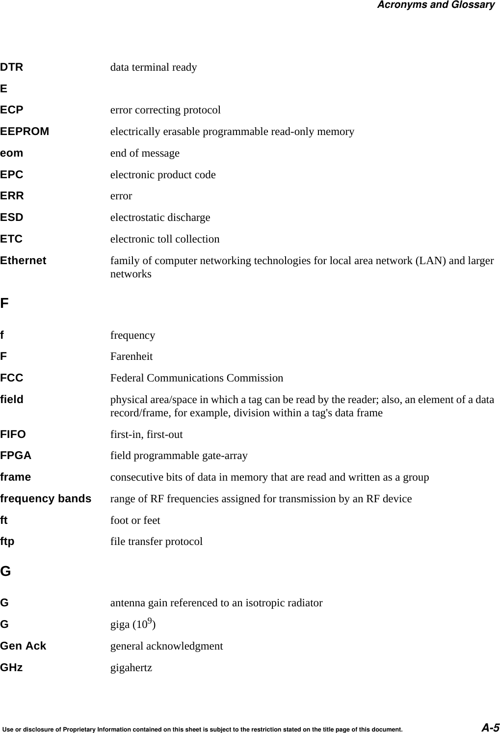 Acronyms and GlossaryUse or disclosure of Proprietary Information contained on this sheet is subject to the restriction stated on the title page of this document. A-5DTR data terminal readyEECP error correcting protocolEEPROM electrically erasable programmable read-only memoryeom end of messageEPC electronic product codeERR errorESD electrostatic dischargeETC electronic toll collectionEthernet family of computer networking technologies for local area network (LAN) and larger networksFffrequencyFFarenheitFCC Federal Communications Commissionfield physical area/space in which a tag can be read by the reader; also, an element of a data record/frame, for example, division within a tag's data frameFIFO first-in, first-outFPGA field programmable gate-arrayframe consecutive bits of data in memory that are read and written as a groupfrequency bands range of RF frequencies assigned for transmission by an RF deviceft foot or feetftp file transfer protocolGGantenna gain referenced to an isotropic radiatorGgiga (109)Gen Ack general acknowledgmentGHz gigahertz