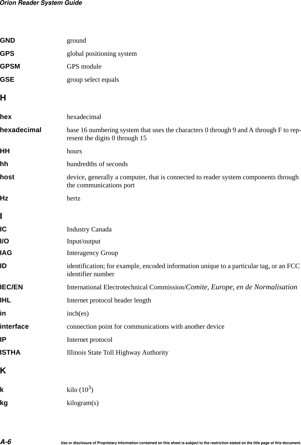 Orion Reader System GuideA-6 Use or disclosure of Proprietary Information contained on this sheet is subject to the restriction stated on the title page of this document.GND groundGPS global positioning systemGPSM GPS moduleGSE group select equalsHhex hexadecimalhexadecimal base 16 numbering system that uses the characters 0 through 9 and A through F to rep-resent the digits 0 through 15HH hourshh hundredths of secondshost device, generally a computer, that is connected to reader system components through the communications portHz hertzIIC Industry CanadaI/O Input/outputIAG Interagency GroupID identification; for example, encoded information unique to a particular tag, or an FCC identifier numberIEC/EN International Electrotechnical Commission/Comite, Europe, en de NormalisationIHL Internet protocol header lengthin inch(es)interface connection point for communications with another deviceIP Internet protocolISTHA Illinois State Toll Highway AuthorityKkkilo (103)kg kilogram(s)