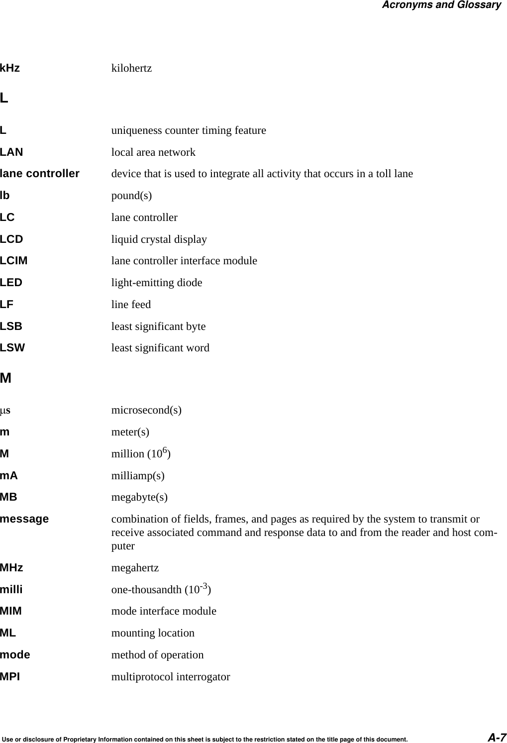 Acronyms and GlossaryUse or disclosure of Proprietary Information contained on this sheet is subject to the restriction stated on the title page of this document. A-7kHz kilohertzLLuniqueness counter timing featureLAN local area networklane controller device that is used to integrate all activity that occurs in a toll lanelb pound(s)LC lane controllerLCD liquid crystal displayLCIM lane controller interface moduleLED light-emitting diodeLF line feedLSB least significant byteLSW least significant wordMsmicrosecond(s)mmeter(s)Mmillion (106)mA milliamp(s)MB megabyte(s)message combination of fields, frames, and pages as required by the system to transmit or receive associated command and response data to and from the reader and host com-puterMHz megahertzmilli one-thousandth (10-3)MIM mode interface moduleML mounting locationmode method of operationMPI multiprotocol interrogator
