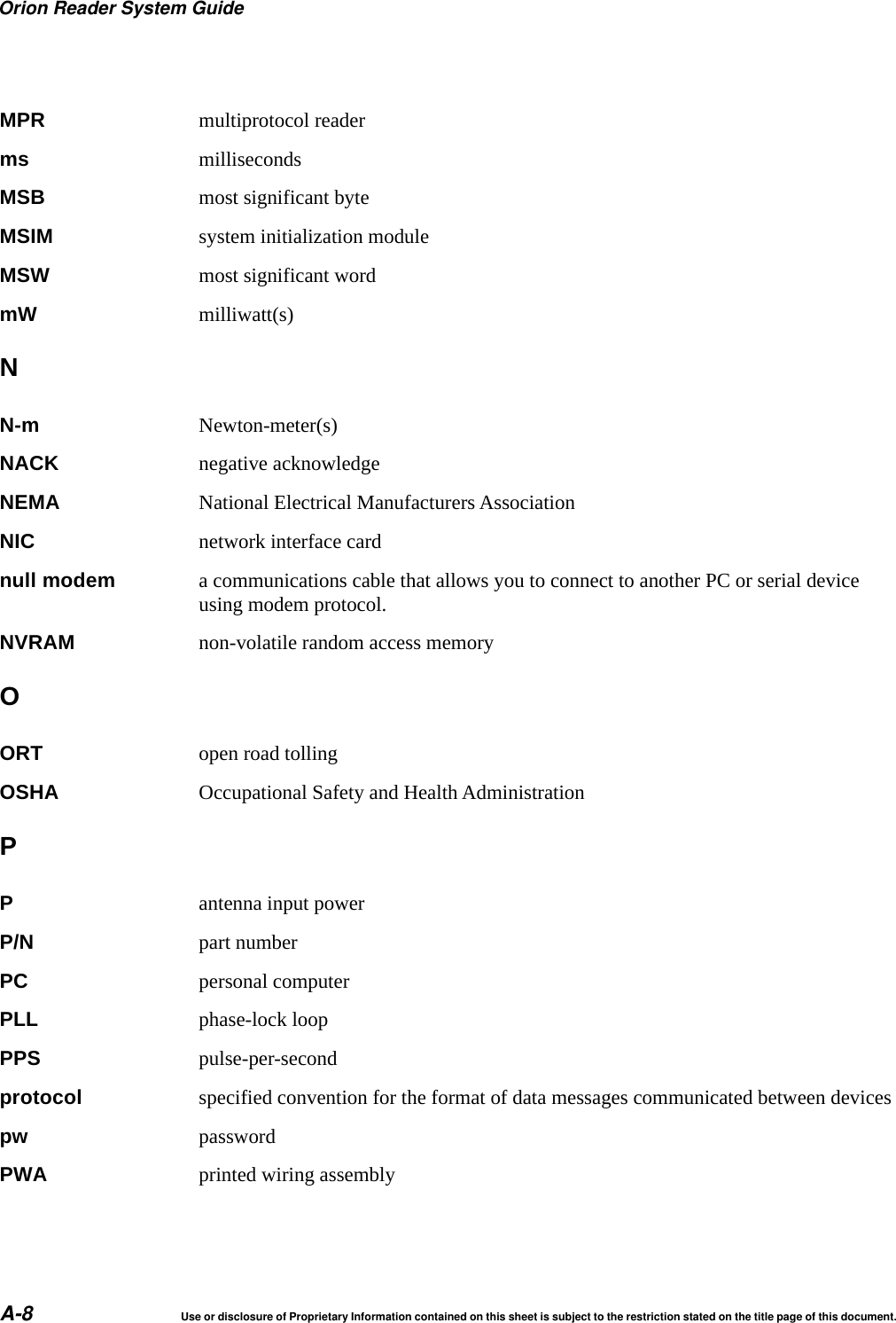Orion Reader System GuideA-8 Use or disclosure of Proprietary Information contained on this sheet is subject to the restriction stated on the title page of this document.MPR multiprotocol readerms millisecondsMSB most significant byteMSIM system initialization moduleMSW most significant wordmW milliwatt(s)NN-m Newton-meter(s)NACK negative acknowledgeNEMA National Electrical Manufacturers AssociationNIC network interface cardnull modem a communications cable that allows you to connect to another PC or serial device using modem protocol.NVRAM non-volatile random access memoryOORT open road tollingOSHA Occupational Safety and Health AdministrationPPantenna input powerP/N part numberPC personal computerPLL phase-lock loopPPS pulse-per-secondprotocol specified convention for the format of data messages communicated between devicespw passwordPWA printed wiring assembly