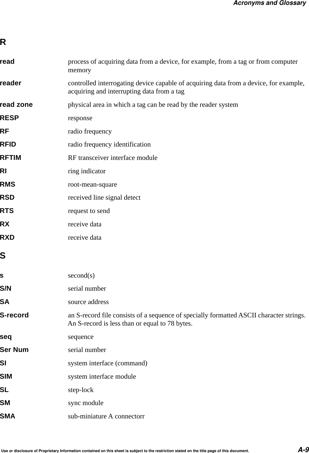 Acronyms and GlossaryUse or disclosure of Proprietary Information contained on this sheet is subject to the restriction stated on the title page of this document. A-9Rread process of acquiring data from a device, for example, from a tag or from computer memoryreader controlled interrogating device capable of acquiring data from a device, for example, acquiring and interrupting data from a tagread zone physical area in which a tag can be read by the reader systemRESP responseRF radio frequencyRFID radio frequency identificationRFTIM RF transceiver interface moduleRI ring indicatorRMS root-mean-squareRSD received line signal detectRTS request to sendRX receive dataRXD receive dataSssecond(s)S/N serial numberSA source addressS-record an S-record file consists of a sequence of specially formatted ASCII character strings. An S-record is less than or equal to 78 bytes.seq sequenceSer Num serial numberSI system interface (command)SIM system interface moduleSL step-lockSM sync moduleSMA sub-miniature A connectorr
