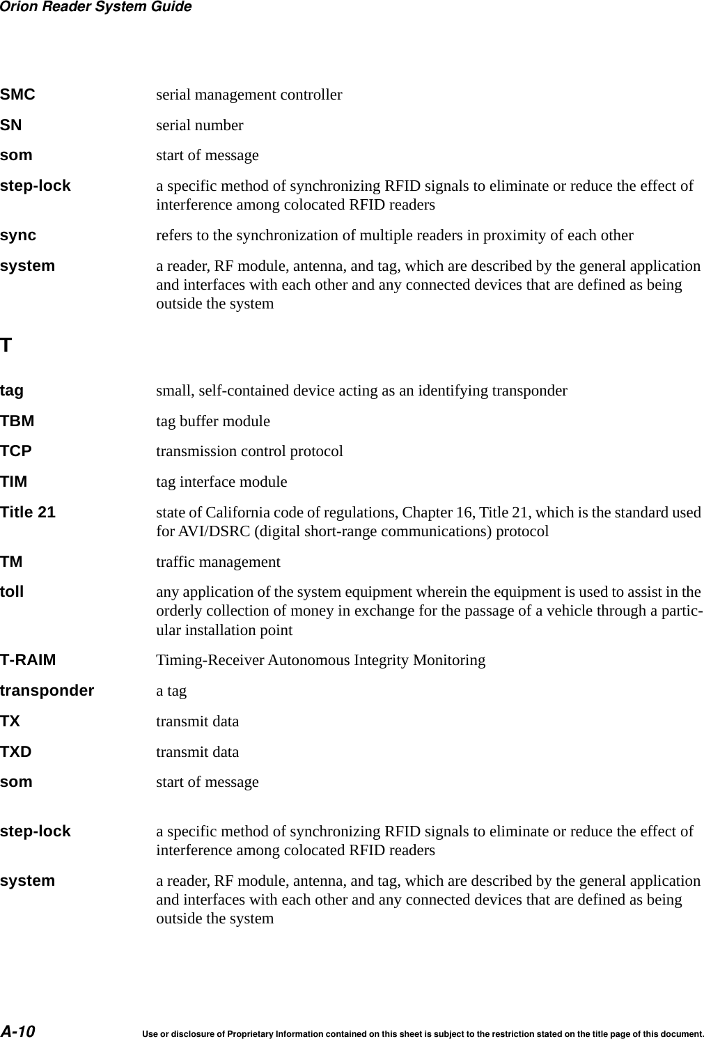 Orion Reader System GuideA-10 Use or disclosure of Proprietary Information contained on this sheet is subject to the restriction stated on the title page of this document.SMC serial management controllerSN serial numbersom start of messagestep-lock a specific method of synchronizing RFID signals to eliminate or reduce the effect of interference among colocated RFID readerssync refers to the synchronization of multiple readers in proximity of each othersystem a reader, RF module, antenna, and tag, which are described by the general application and interfaces with each other and any connected devices that are defined as being outside the systemTtag small, self-contained device acting as an identifying transponderTBM tag buffer moduleTCP transmission control protocolTIM tag interface moduleTitle 21 state of California code of regulations, Chapter 16, Title 21, which is the standard used for AVI/DSRC (digital short-range communications) protocolTM traffic managementtoll any application of the system equipment wherein the equipment is used to assist in the orderly collection of money in exchange for the passage of a vehicle through a partic-ular installation pointT-RAIM Timing-Receiver Autonomous Integrity Monitoringtransponder a tagTX transmit dataTXD transmit datasom start of message step-lock a specific method of synchronizing RFID signals to eliminate or reduce the effect of interference among colocated RFID readerssystem a reader, RF module, antenna, and tag, which are described by the general application and interfaces with each other and any connected devices that are defined as being outside the system