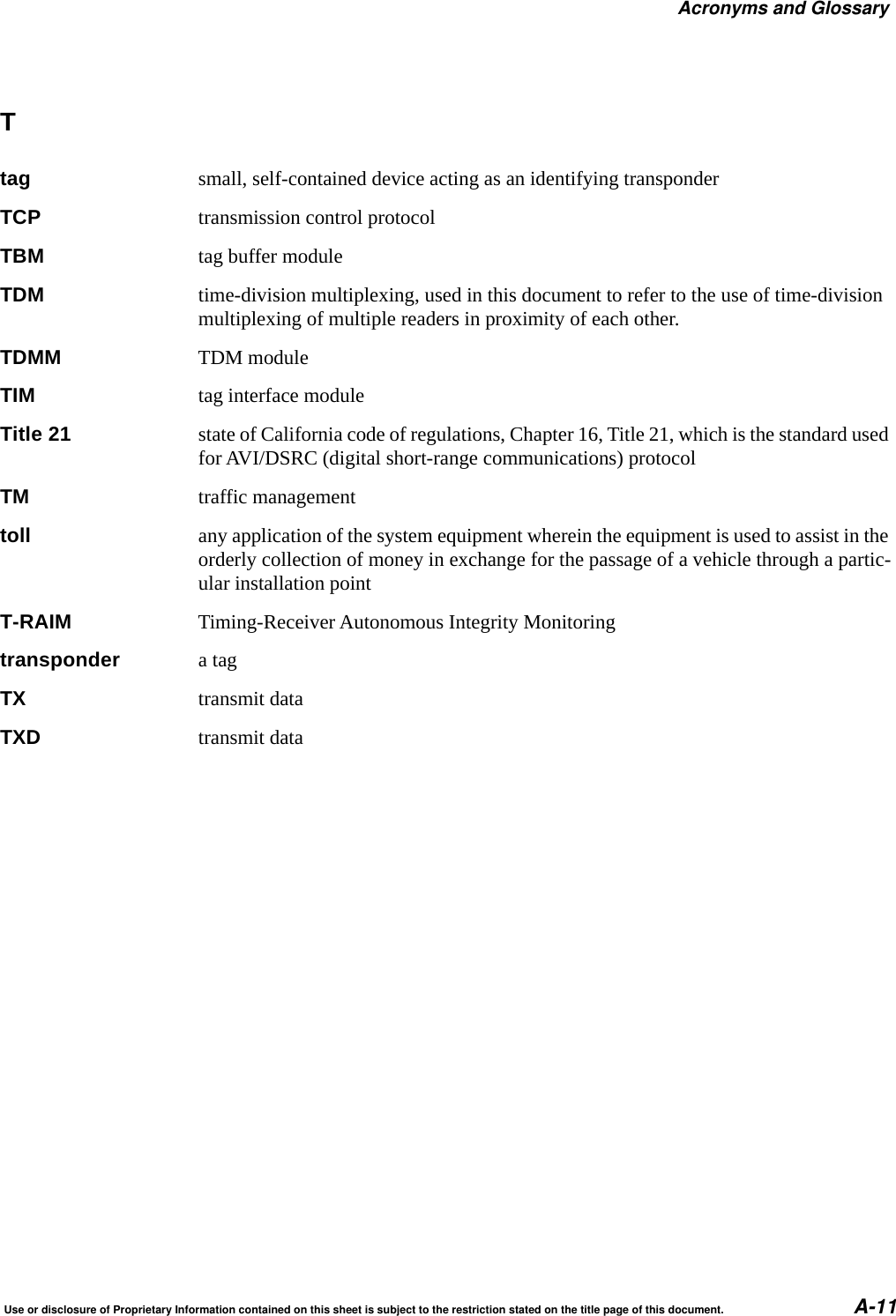 Acronyms and GlossaryUse or disclosure of Proprietary Information contained on this sheet is subject to the restriction stated on the title page of this document. A-11Ttag small, self-contained device acting as an identifying transponderTCP transmission control protocolTBM tag buffer moduleTDM time-division multiplexing, used in this document to refer to the use of time-division multiplexing of multiple readers in proximity of each other.TDMM TDM moduleTIM tag interface moduleTitle 21 state of California code of regulations, Chapter 16, Title 21, which is the standard used for AVI/DSRC (digital short-range communications) protocolTM traffic managementtoll any application of the system equipment wherein the equipment is used to assist in the orderly collection of money in exchange for the passage of a vehicle through a partic-ular installation pointT-RAIM Timing-Receiver Autonomous Integrity Monitoringtransponder a tagTX transmit dataTXD transmit data
