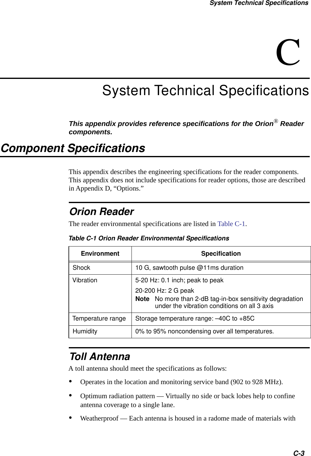 System Technical SpecificationsC-3CSystem Technical SpecificationsThis appendix provides reference specifications for the Orion&reg; Reader components.Component SpecificationsThis appendix describes the engineering specifications for the reader components. This appendix does not include specifications for reader options, those are described in Appendix D, &ldquo;Options.&rdquo;Orion ReaderThe reader environmental specifications are listed in Table C-1.Toll AntennaA toll antenna should meet the specifications as follows:&bull;Operates in the location and monitoring service band (902 to 928 MHz).&bull;Optimum radiation pattern &mdash; Virtually no side or back lobes help to confine antenna coverage to a single lane.&bull;Weatherproof &mdash; Each antenna is housed in a radome made of materials with Table C-1 Orion Reader Environmental SpecificationsEnvironment SpecificationShock 10 G, sawtooth pulse @11ms durationVibration 5-20 Hz: 0.1 inch; peak to peak20-200 Hz: 2 G peakNote No more than 2-dB tag-in-box sensitivity degradationunder the vibration conditions on all 3 axisTemperature range Storage temperature range: &ndash;40C to +85CHumidity 0% to 95% noncondensing over all temperatures.