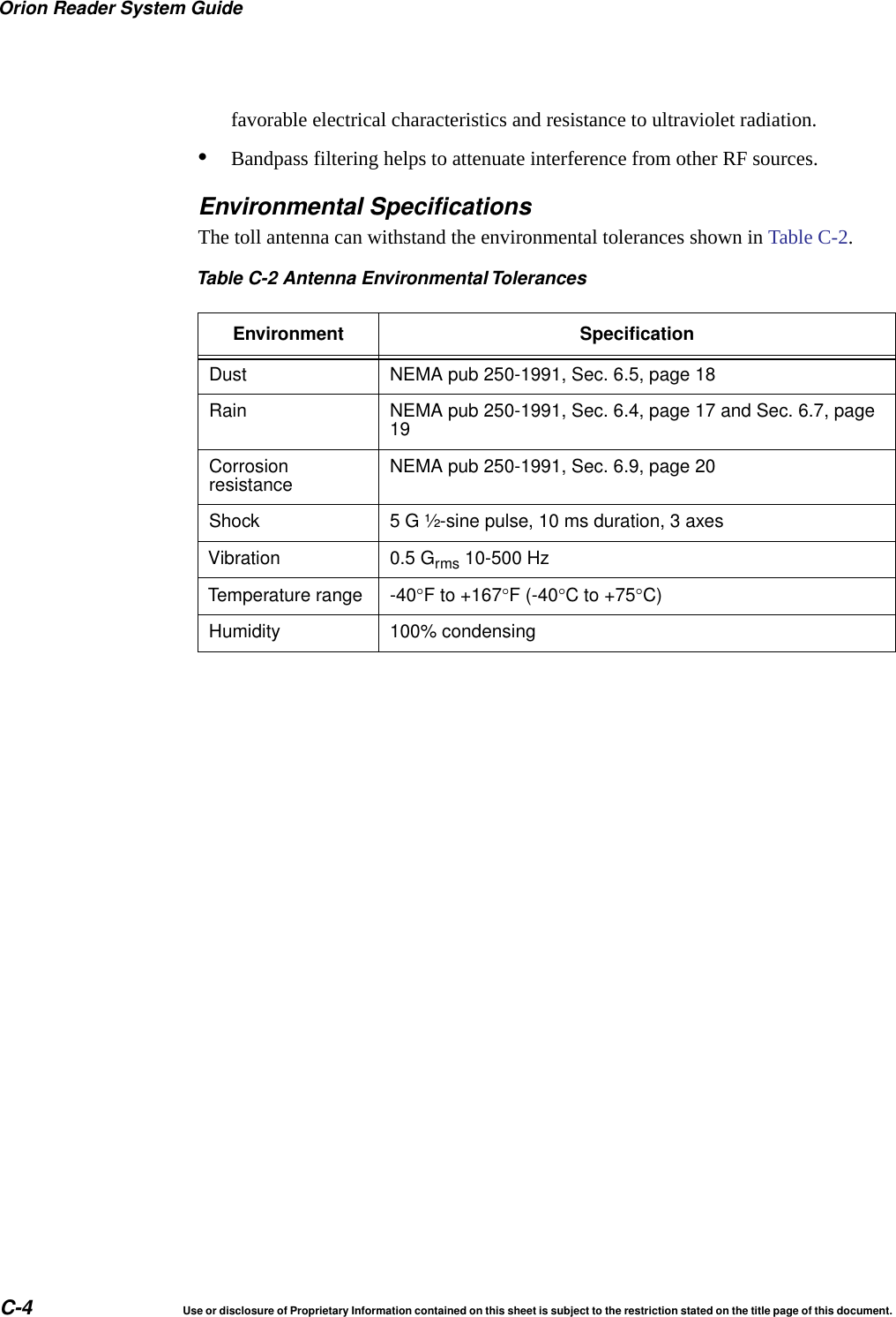 Orion Reader System GuideC-4 Use or disclosure of Proprietary Information contained on this sheet is subject to the restriction stated on the title page of this document.favorable electrical characteristics and resistance to ultraviolet radiation.&bull;Bandpass filtering helps to attenuate interference from other RF sources.Environmental SpecificationsThe toll antenna can withstand the environmental tolerances shown in Table C-2.Table C-2 Antenna Environmental TolerancesEnvironment SpecificationDust NEMA pub 250-1991, Sec. 6.5, page 18Rain NEMA pub 250-1991, Sec. 6.4, page 17 and Sec. 6.7, page19Corrosionresistance NEMA pub 250-1991, Sec. 6.9, page 20Shock 5 G &frac12;-sine pulse, 10 ms duration, 3 axesVibration 0.5 Grms 10-500 HzTemperature range -40F to +167F (-40Cto+75C)Humidity 100% condensing