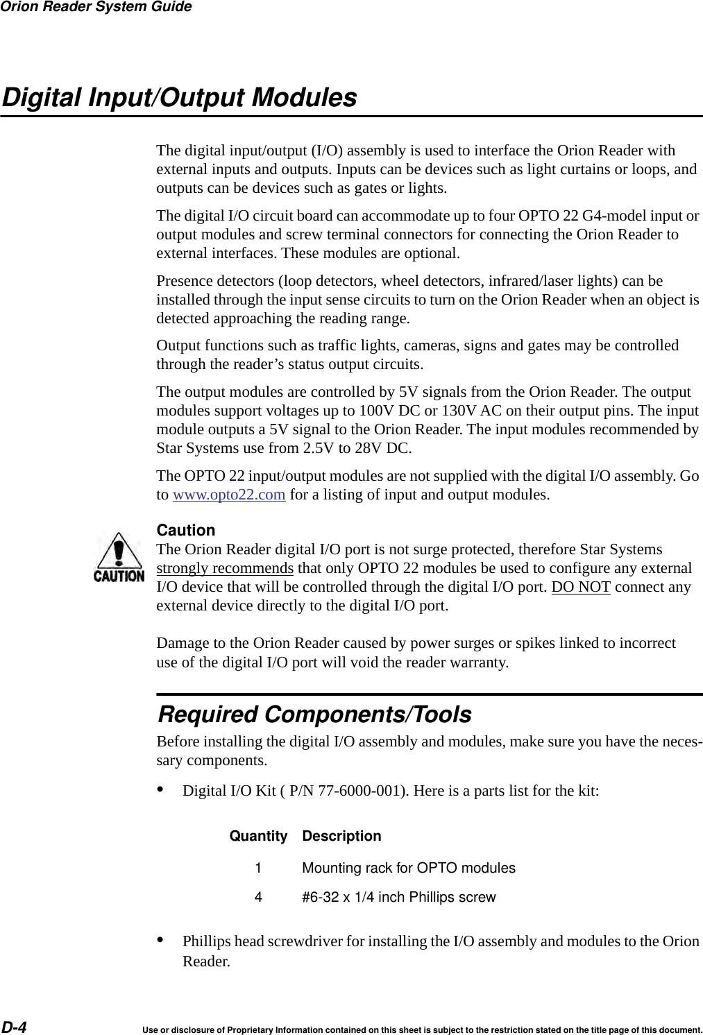 Orion Reader System GuideD-4 Use or disclosure of Proprietary Information contained on this sheet is subject to the restriction stated on the title page of this document.Digital Input/Output ModulesThe digital input/output (I/O) assembly is used to interface the Orion Reader with external inputs and outputs. Inputs can be devices such as light curtains or loops, and outputs can be devices such as gates or lights.The digital I/O circuit board can accommodate up to four OPTO 22 G4-model input or output modules and screw terminal connectors for connecting the Orion Reader to external interfaces. These modules are optional.Presence detectors (loop detectors, wheel detectors, infrared/laser lights) can be installed through the input sense circuits to turn on the Orion Reader when an object is detected approaching the reading range.Output functions such as traffic lights, cameras, signs and gates may be controlled through the reader&rsquo;s status output circuits.The output modules are controlled by 5V signals from the Orion Reader. The output modules support voltages up to 100V DC or 130V AC on their output pins. The input module outputs a 5V signal to the Orion Reader. The input modules recommended by Star Systems use from 2.5V to 28V DC.The OPTO 22 input/output modules are not supplied with the digital I/O assembly. Go to www.opto22.com for a listing of input and output modules.CautionThe Orion Reader digital I/O port is not surge protected, therefore Star Systems strongly recommends that only OPTO 22 modules be used to configure any external I/O device that will be controlled through the digital I/O port. DO NOT connect any external device directly to the digital I/O port.Damage to the Orion Reader caused by power surges or spikes linked to incorrect use of the digital I/O port will void the reader warranty.Required Components/ToolsBefore installing the digital I/O assembly and modules, make sure you have the neces-sary components.&bull;Digital I/O Kit ( P/N 77-6000-001). Here is a parts list for the kit:&bull;Phillips head screwdriver for installing the I/O assembly and modules to the Orion Reader.Quantity Description1 Mounting rack for OPTO modules4 #6-32 x 1/4 inch Phillips screw