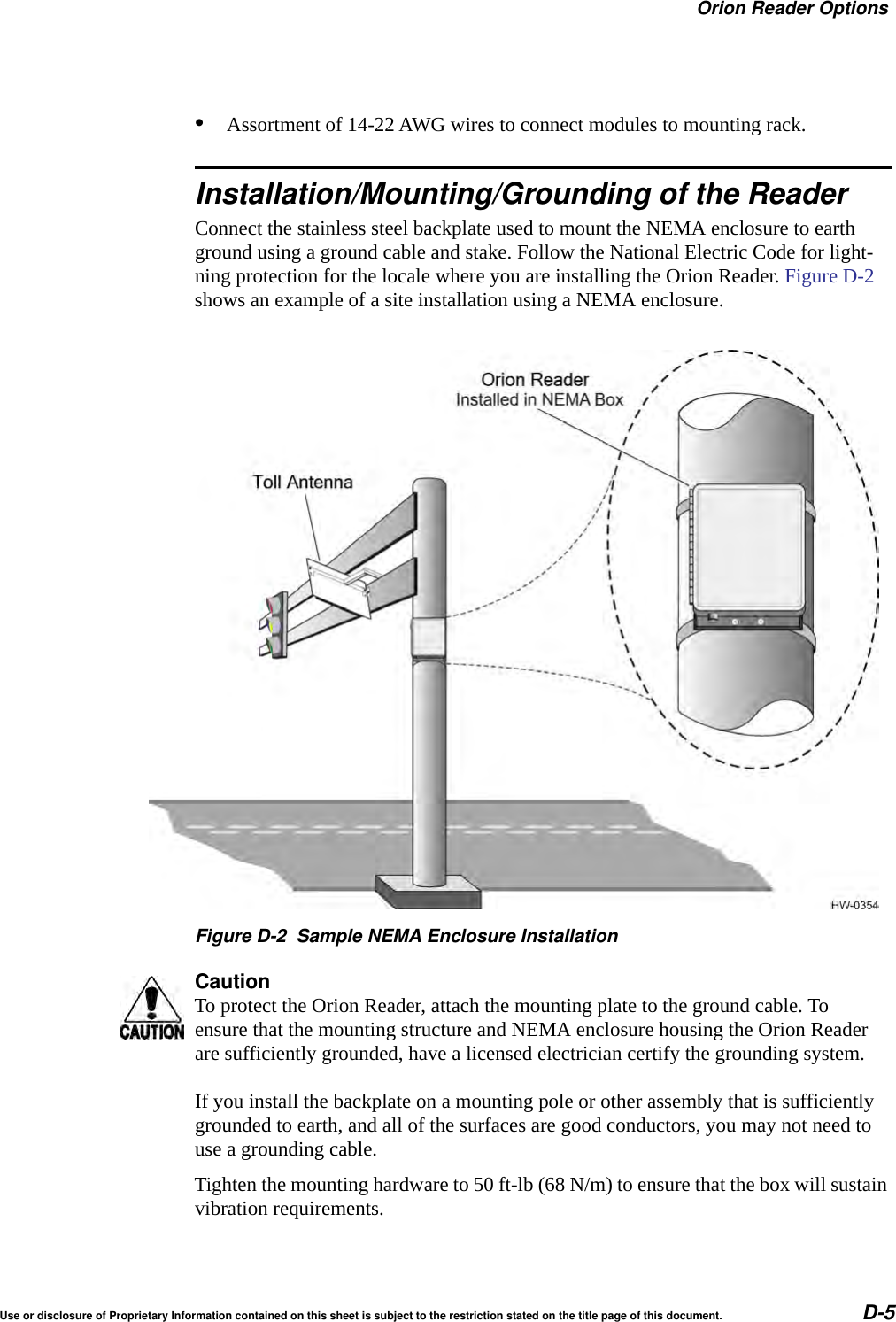 Orion Reader OptionsUse or disclosure of Proprietary Information contained on this sheet is subject to the restriction stated on the title page of this document. D-5&bull;Assortment of 14-22 AWG wires to connect modules to mounting rack.Installation/Mounting/Grounding of the ReaderConnect the stainless steel backplate used to mount the NEMA enclosure to earth ground using a ground cable and stake. Follow the National Electric Code for light-ning protection for the locale where you are installing the Orion Reader. Figure D-2 shows an example of a site installation using a NEMA enclosure.Figure D-2 Sample NEMA Enclosure InstallationCautionTo protect the Orion Reader, attach the mounting plate to the ground cable. To ensure that the mounting structure and NEMA enclosure housing the Orion Reader are sufficiently grounded, have a licensed electrician certify the grounding system.If you install the backplate on a mounting pole or other assembly that is sufficiently grounded to earth, and all of the surfaces are good conductors, you may not need to use a grounding cable.Tighten the mounting hardware to 50 ft-lb (68 N/m) to ensure that the box will sustain vibration requirements.