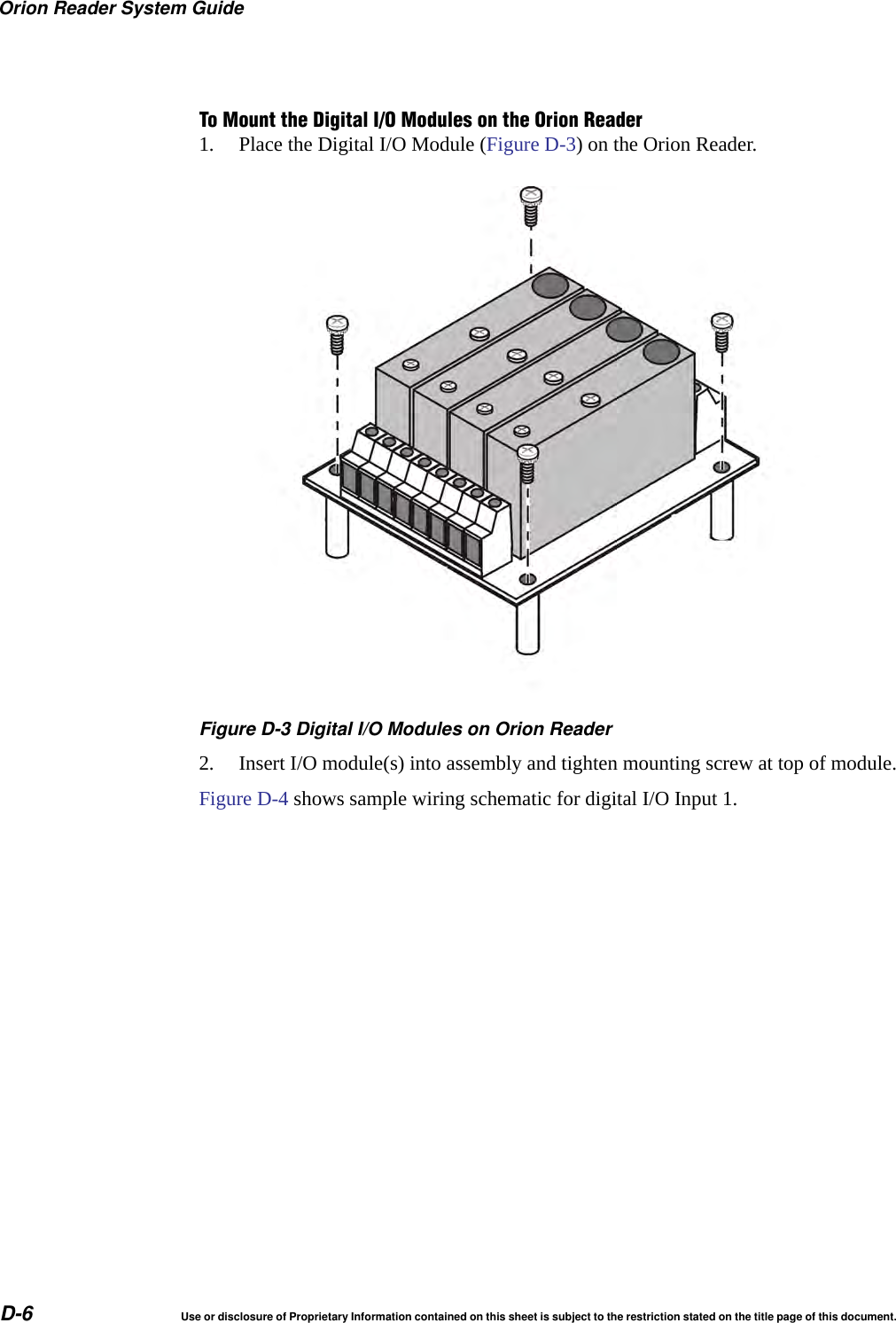 Orion Reader System GuideD-6 Use or disclosure of Proprietary Information contained on this sheet is subject to the restriction stated on the title page of this document.To Mount the Digital I/O Modules on the Orion Reader1. Place the Digital I/O Module (Figure D-3) on the Orion Reader.Figure D-3 Digital I/O Modules on Orion Reader2. Insert I/O module(s) into assembly and tighten mounting screw at top of module.Figure D-4 shows sample wiring schematic for digital I/O Input 1.