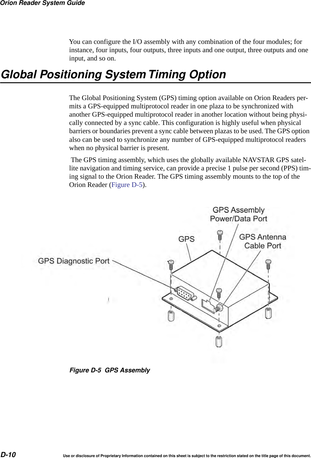 Orion Reader System GuideD-10 Use or disclosure of Proprietary Information contained on this sheet is subject to the restriction stated on the title page of this document.You can configure the I/O assembly with any combination of the four modules; for instance, four inputs, four outputs, three inputs and one output, three outputs and one input, and so on. Global Positioning System Timing OptionThe Global Positioning System (GPS) timing option available on Orion Readers per-mits a GPS-equipped multiprotocol reader in one plaza to be synchronized with another GPS-equipped multiprotocol reader in another location without being physi-cally connected by a sync cable. This configuration is highly useful when physical barriers or boundaries prevent a sync cable between plazas to be used. The GPS option also can be used to synchronize any number of GPS-equipped multiprotocol readers when no physical barrier is present. The GPS timing assembly, which uses the globally available NAVSTAR GPS satel-lite navigation and timing service, can provide a precise 1 pulse per second (PPS) tim-ing signal to the Orion Reader. The GPS timing assembly mounts to the top of the Orion Reader (Figure D-5).Figure D-5 GPS Assembly