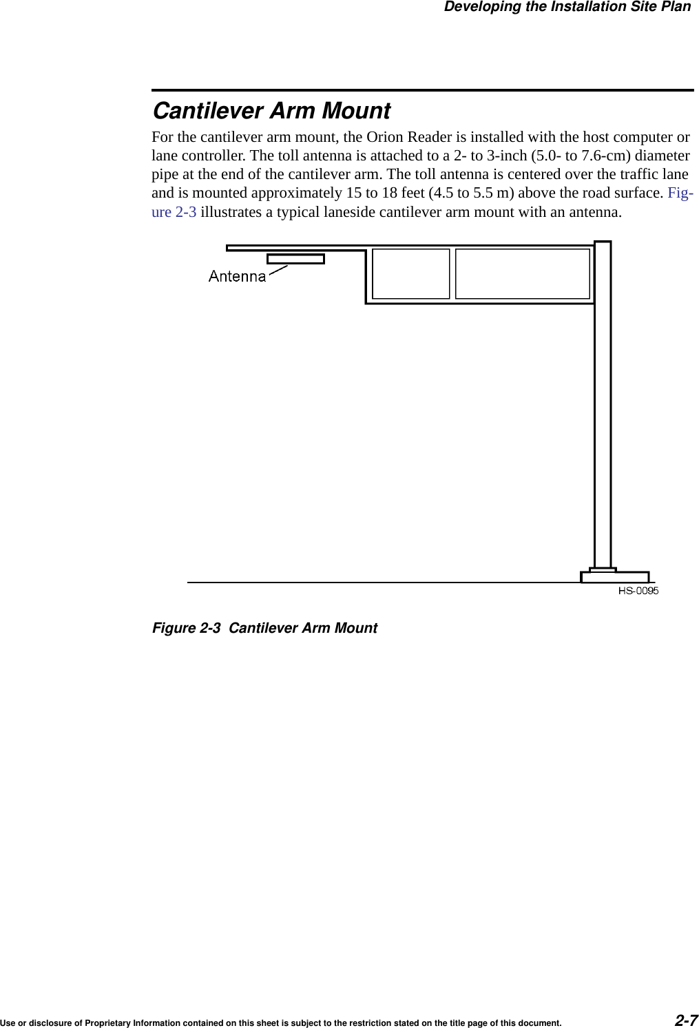 Developing the Installation Site PlanUse or disclosure of Proprietary Information contained on this sheet is subject to the restriction stated on the title page of this document. 2-7Cantilever Arm MountFor the cantilever arm mount, the Orion Reader is installed with the host computer or lane controller. The toll antenna is attached to a 2- to 3-inch (5.0- to 7.6-cm) diameter pipe at the end of the cantilever arm. The toll antenna is centered over the traffic lane and is mounted approximately 15 to 18 feet (4.5 to 5.5 m) above the road surface. Fig-ure 2-3 illustrates a typical laneside cantilever arm mount with an antenna.Figure 2-3 Cantilever Arm Mount