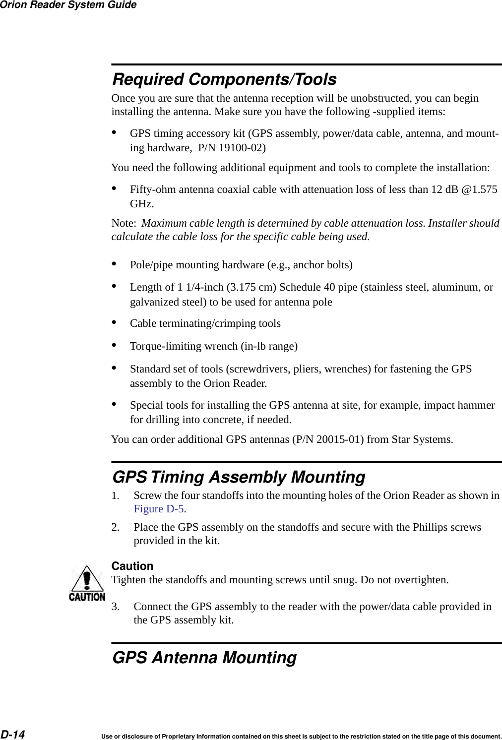 Orion Reader System GuideD-14 Use or disclosure of Proprietary Information contained on this sheet is subject to the restriction stated on the title page of this document.Required Components/ToolsOnce you are sure that the antenna reception will be unobstructed, you can begin installing the antenna. Make sure you have the following -supplied items:&bull;GPS timing accessory kit (GPS assembly, power/data cable, antenna, and mount-ing hardware,  P/N 19100-02)You need the following additional equipment and tools to complete the installation:&bull;Fifty-ohm antenna coaxial cable with attenuation loss of less than 12 dB @1.575 GHz.Note:  Maximum cable length is determined by cable attenuation loss. Installer should calculate the cable loss for the specific cable being used.&bull;Pole/pipe mounting hardware (e.g., anchor bolts)&bull;Length of 1 1/4-inch (3.175 cm) Schedule 40 pipe (stainless steel, aluminum, or galvanized steel) to be used for antenna pole&bull;Cable terminating/crimping tools&bull;Torque-limiting wrench (in-lb range)&bull;Standard set of tools (screwdrivers, pliers, wrenches) for fastening the GPS assembly to the Orion Reader.&bull;Special tools for installing the GPS antenna at site, for example, impact hammer for drilling into concrete, if needed.You can order additional GPS antennas (P/N 20015-01) from Star Systems.GPS Timing Assembly Mounting1. Screw the four standoffs into the mounting holes of the Orion Reader as shown in Figure D-5.2. Place the GPS assembly on the standoffs and secure with the Phillips screws provided in the kit.CautionTighten the standoffs and mounting screws until snug. Do not overtighten.3. Connect the GPS assembly to the reader with the power/data cable provided in the GPS assembly kit.GPS Antenna Mounting