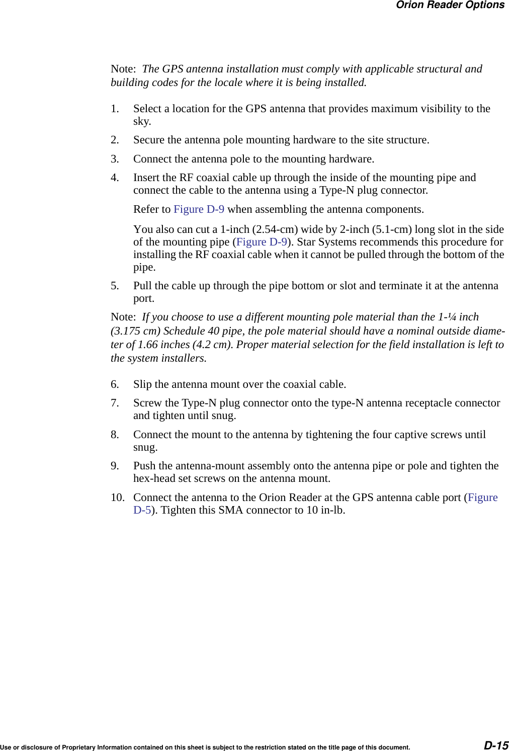 Orion Reader OptionsUse or disclosure of Proprietary Information contained on this sheet is subject to the restriction stated on the title page of this document. D-15Note:  The GPS antenna installation must comply with applicable structural and building codes for the locale where it is being installed.1. Select a location for the GPS antenna that provides maximum visibility to the sky.2. Secure the antenna pole mounting hardware to the site structure.3. Connect the antenna pole to the mounting hardware.4. Insert the RF coaxial cable up through the inside of the mounting pipe and connect the cable to the antenna using a Type-N plug connector.Refer to Figure D-9 when assembling the antenna components.You also can cut a 1-inch (2.54-cm) wide by 2-inch (5.1-cm) long slot in the side of the mounting pipe (Figure D-9). Star Systems recommends this procedure for installing the RF coaxial cable when it cannot be pulled through the bottom of the pipe.5. Pull the cable up through the pipe bottom or slot and terminate it at the antenna port.Note:  If you choose to use a different mounting pole material than the 1-&frac14; inch (3.175 cm) Schedule 40 pipe, the pole material should have a nominal outside diame-ter of 1.66 inches (4.2 cm). Proper material selection for the field installation is left to the system installers.6. Slip the antenna mount over the coaxial cable.7. Screw the Type-N plug connector onto the type-N antenna receptacle connector and tighten until snug.8. Connect the mount to the antenna by tightening the four captive screws until snug.9. Push the antenna-mount assembly onto the antenna pipe or pole and tighten the hex-head set screws on the antenna mount.10. Connect the antenna to the Orion Reader at the GPS antenna cable port (Figure D-5). Tighten this SMA connector to 10 in-lb.