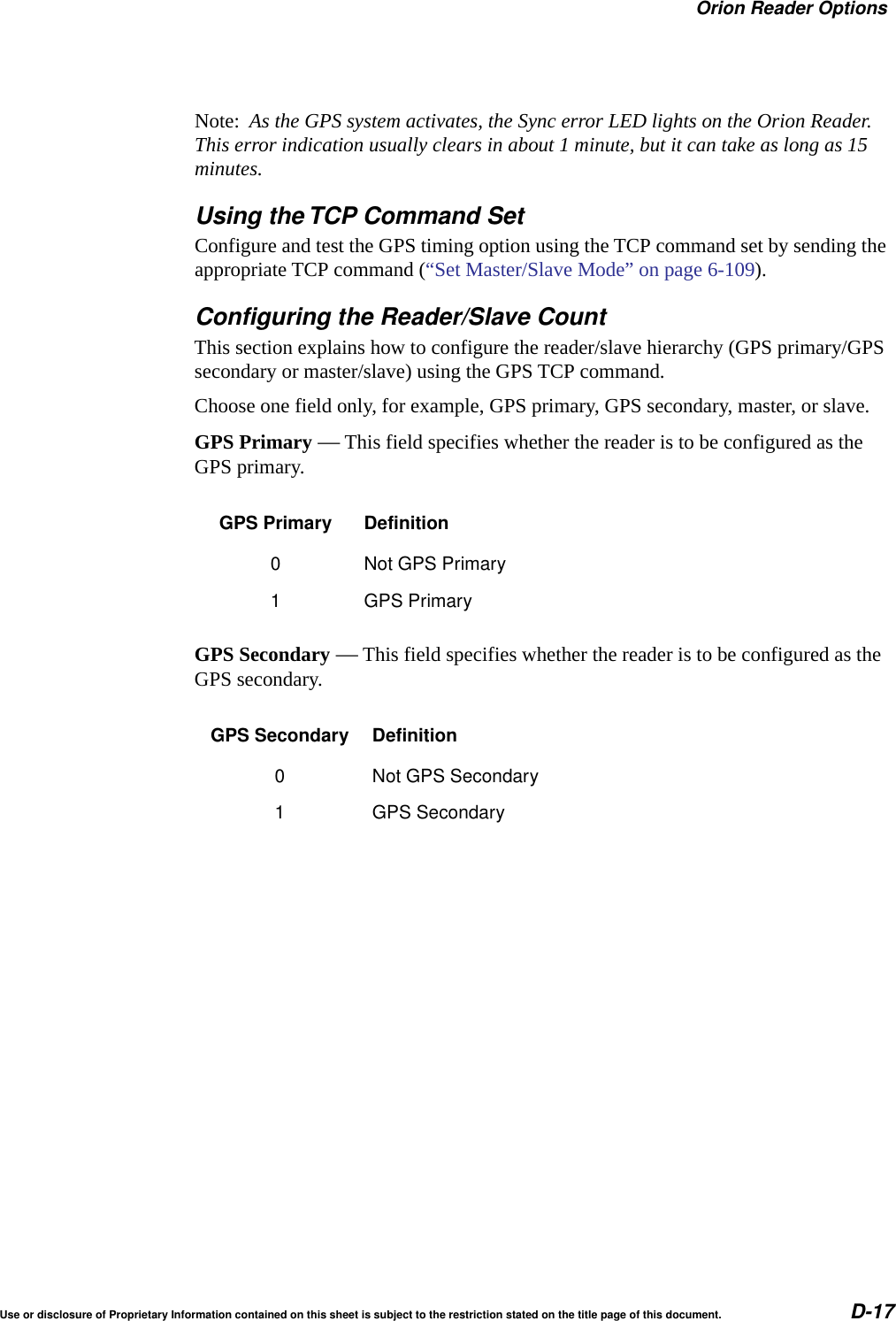 Orion Reader OptionsUse or disclosure of Proprietary Information contained on this sheet is subject to the restriction stated on the title page of this document. D-17Note:  As the GPS system activates, the Sync error LED lights on the Orion Reader. This error indication usually clears in about 1 minute, but it can take as long as 15 minutes.Using the TCP Command SetConfigure and test the GPS timing option using the TCP command set by sending the appropriate TCP command (&ldquo;Set Master/Slave Mode&rdquo; on page 6-109).Configuring the Reader/Slave CountThis section explains how to configure the reader/slave hierarchy (GPS primary/GPS secondary or master/slave) using the GPS TCP command.Choose one field only, for example, GPS primary, GPS secondary, master, or slave.GPS Primary &mdash; This field specifies whether the reader is to be configured as the GPS primary.GPS Secondary &mdash; This field specifies whether the reader is to be configured as the GPS secondary.GPS Primary Definition0 Not GPS Primary1 GPS PrimaryGPS Secondary Definition0 Not GPS Secondary1 GPS Secondary
