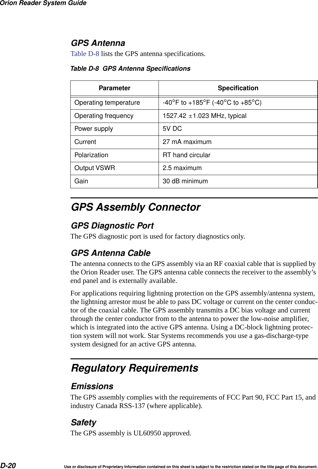 Orion Reader System GuideD-20 Use or disclosure of Proprietary Information contained on this sheet is subject to the restriction stated on the title page of this document.GPS AntennaTable D-8 lists the GPS antenna specifications.GPS Assembly ConnectorGPS Diagnostic PortThe GPS diagnostic port is used for factory diagnostics only.GPS Antenna CableThe antenna connects to the GPS assembly via an RF coaxial cable that is supplied by the Orion Reader user. The GPS antenna cable connects the receiver to the assembly&rsquo;s end panel and is externally available.For applications requiring lightning protection on the GPS assembly/antenna system, the lightning arrestor must be able to pass DC voltage or current on the center conduc-tor of the coaxial cable. The GPS assembly transmits a DC bias voltage and current through the center conductor from to the antenna to power the low-noise amplifier, which is integrated into the active GPS antenna. Using a DC-block lightning protec-tion system will not work. Star Systems recommends you use a gas-discharge-type system designed for an active GPS antenna.Regulatory RequirementsEmissionsThe GPS assembly complies with the requirements of FCC Part 90, FCC Part 15, and industry Canada RSS-137 (where applicable).SafetyThe GPS assembly is UL60950 approved.Table D-8 GPS Antenna SpecificationsParameter SpecificationOperating temperature -40&deg;F to +185&deg;F (-40&deg;Cto+85&deg;C)Operating frequency 1527.42 &plusmn;1.023 MHz, typicalPower supply 5V DCCurrent 27 mA maximumPolarization RT hand circularOutput VSWR 2.5 maximumGain 30 dB minimum