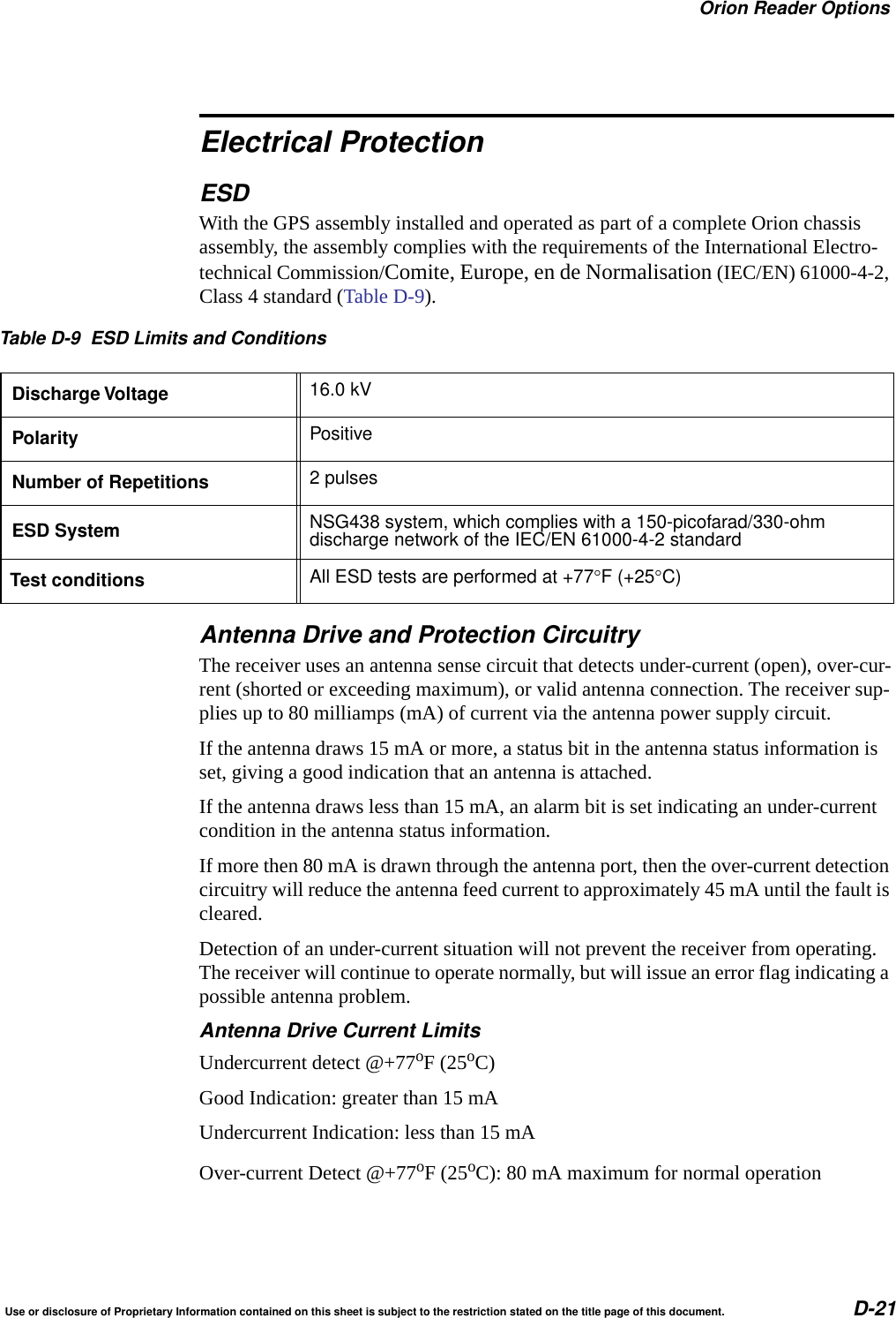 Orion Reader OptionsUse or disclosure of Proprietary Information contained on this sheet is subject to the restriction stated on the title page of this document. D-21Electrical ProtectionESDWith the GPS assembly installed and operated as part of a complete Orion chassis assembly, the assembly complies with the requirements of the International Electro-technical Commission/Comite, Europe, en de Normalisation (IEC/EN) 61000-4-2, Class 4 standard (Table D-9).Antenna Drive and Protection CircuitryThe receiver uses an antenna sense circuit that detects under-current (open), over-cur-rent (shorted or exceeding maximum), or valid antenna connection. The receiver sup-plies up to 80 milliamps (mA) of current via the antenna power supply circuit. If the antenna draws 15 mA or more, a status bit in the antenna status information is set, giving a good indication that an antenna is attached. If the antenna draws less than 15 mA, an alarm bit is set indicating an under-current condition in the antenna status information. If more then 80 mA is drawn through the antenna port, then the over-current detection circuitry will reduce the antenna feed current to approximately 45 mA until the fault is cleared. Detection of an under-current situation will not prevent the receiver from operating. The receiver will continue to operate normally, but will issue an error flag indicating a possible antenna problem.Antenna Drive Current LimitsUndercurrent detect @+77oF (25oC)Good Indication: greater than 15 mAUndercurrent Indication: less than 15 mAOver-current Detect @+77oF (25oC): 80 mA maximum for normal operationTable D-9 ESD Limits and ConditionsDischarge Voltage 16.0 kVPolarity PositiveNumber of Repetitions 2 pulsesESD System NSG438 system, which complies with a 150-picofarad/330-ohmdischarge network of the IEC/EN 61000-4-2 standardTest conditions All ESD tests are performed at +77F (+25C)