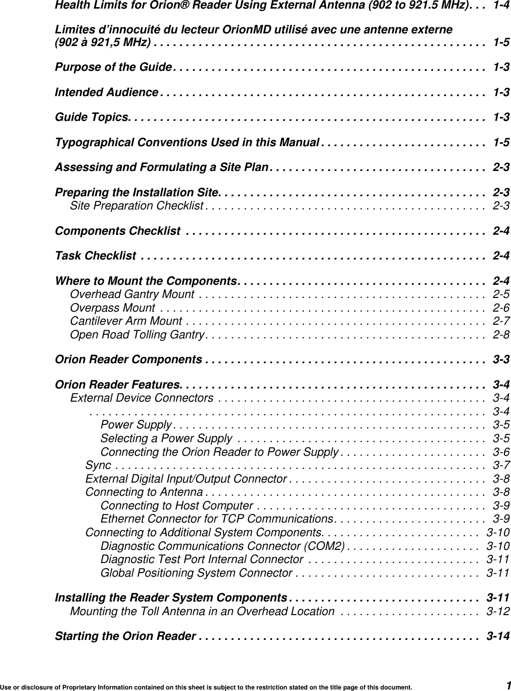 Use or disclosure of Proprietary Information contained on this sheet is subject to the restriction stated on the title page of this document. 1Health Limits for Orion&reg; Reader Using External Antenna (902 to 921.5 MHz). . . 1-4Limites d&rsquo;innocuit&eacute; du lecteur OrionMD utilis&eacute; avec une antenne externe(902 &agrave; 921,5 MHz) .................................................... 1-5Purpose of the Guide................................................. 1-3Intended Audience ................................................... 1-3Guide Topics........................................................ 1-3Typographical Conventions Used in this Manual .......................... 1-5Assessing and Formulating a Site Plan.................................. 2-3Preparing the Installation Site.......................................... 2-3Site Preparation Checklist ............................................ 2-3Components Checklist ............................................... 2-4Task Checklist ...................................................... 2-4Where to Mount the Components....................................... 2-4Overhead Gantry Mount ............................................. 2-5Overpass Mount ................................................... 2-6Cantilever Arm Mount ............................................... 2-7Open Road Tolling Gantry............................................ 2-8Orion Reader Components ............................................ 3-3Orion Reader Features................................................ 3-4External Device Connectors .......................................... 3-4.............................................................. 3-4Power Supply................................................. 3-5Selecting a Power Supply ....................................... 3-5Connecting the Orion Reader to Power Supply ....................... 3-6Sync .......................................................... 3-7External Digital Input/Output Connector ............................... 3-8Connecting to Antenna ............................................ 3-8Connecting to Host Computer .................................... 3-9Ethernet Connector for TCP Communications........................ 3-9Connecting to Additional System Components......................... 3-10Diagnostic Communications Connector (COM2) ..................... 3-10Diagnostic Test Port Internal Connector ........................... 3-11Global Positioning System Connector ............................. 3-11Installing the Reader System Components .............................. 3-11Mounting the Toll Antenna in an Overhead Location ...................... 3-12Starting the Orion Reader ............................................ 3-14