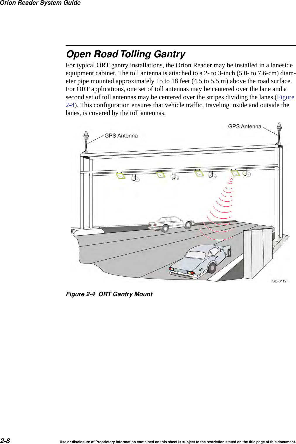 Orion Reader System Guide2-8 Use or disclosure of Proprietary Information contained on this sheet is subject to the restriction stated on the title page of this document.Open Road Tolling GantryFor typical ORT gantry installations, the Orion Reader may be installed in a laneside equipment cabinet. The toll antenna is attached to a 2- to 3-inch (5.0- to 7.6-cm) diam-eter pipe mounted approximately 15 to 18 feet (4.5 to 5.5 m) above the road surface. For ORT applications, one set of toll antennas may be centered over the lane and a second set of toll antennas may be centered over the stripes dividing the lanes (Figure 2-4). This configuration ensures that vehicle traffic, traveling inside and outside the lanes, is covered by the toll antennas. Figure 2-4 ORT Gantry Mount