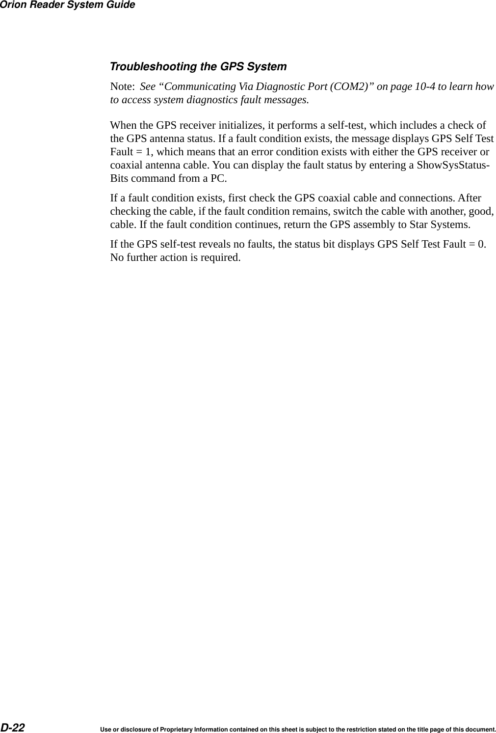 Orion Reader System GuideD-22 Use or disclosure of Proprietary Information contained on this sheet is subject to the restriction stated on the title page of this document.Troubleshooting the GPS SystemNote:  See &ldquo;Communicating Via Diagnostic Port (COM2)&rdquo; on page 10-4 to learn how to access system diagnostics fault messages.When the GPS receiver initializes, it performs a self-test, which includes a check of the GPS antenna status. If a fault condition exists, the message displays GPS Self Test Fault = 1, which means that an error condition exists with either the GPS receiver or coaxial antenna cable. You can display the fault status by entering a ShowSysStatus-Bits command from a PC.If a fault condition exists, first check the GPS coaxial cable and connections. After checking the cable, if the fault condition remains, switch the cable with another, good, cable. If the fault condition continues, return the GPS assembly to Star Systems.If the GPS self-test reveals no faults, the status bit displays GPS Self Test Fault = 0. No further action is required.