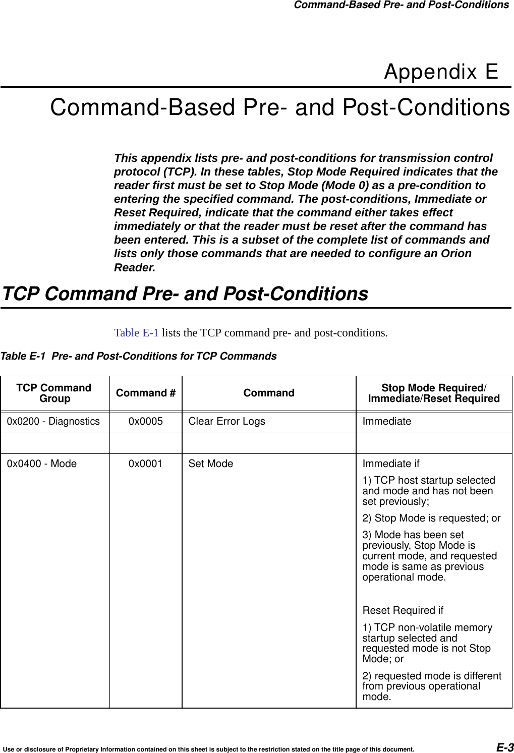 Command-Based Pre- and Post-ConditionsUse or disclosure of Proprietary Information contained on this sheet is subject to the restriction stated on the title page of this document. E-3Appendix ECommand-Based Pre- and Post-ConditionsThis appendix lists pre- and post-conditions for transmission control protocol (TCP). In these tables, Stop Mode Required indicates that the reader first must be set to Stop Mode (Mode 0) as a pre-condition to entering the specified command. The post-conditions, Immediate or Reset Required, indicate that the command either takes effect immediately or that the reader must be reset after the command has been entered. This is a subset of the complete list of commands and lists only those commands that are needed to configure an Orion Reader.TCP Command Pre- and Post-ConditionsTable E-1 lists the TCP command pre- and post-conditions.Table E-1 Pre- and Post-Conditions for TCP CommandsTCP CommandGroup Command # Command Stop Mode Required/Immediate/Reset Required0x0200 - Diagnostics0x0005 Clear Error Logs Immediate0x0400 - Mode 0x0001 Set Mode Immediate if1) TCP host startup selectedand mode and has not beenset previously;2) Stop Mode is requested; or3) Mode has been setpreviously, Stop Mode iscurrent mode, and requestedmode is same as previousoperational mode.Reset Required if1) TCP non-volatile memorystartup selected andrequested mode is not StopMode; or2) requested mode is differentfrom previous operationalmode.