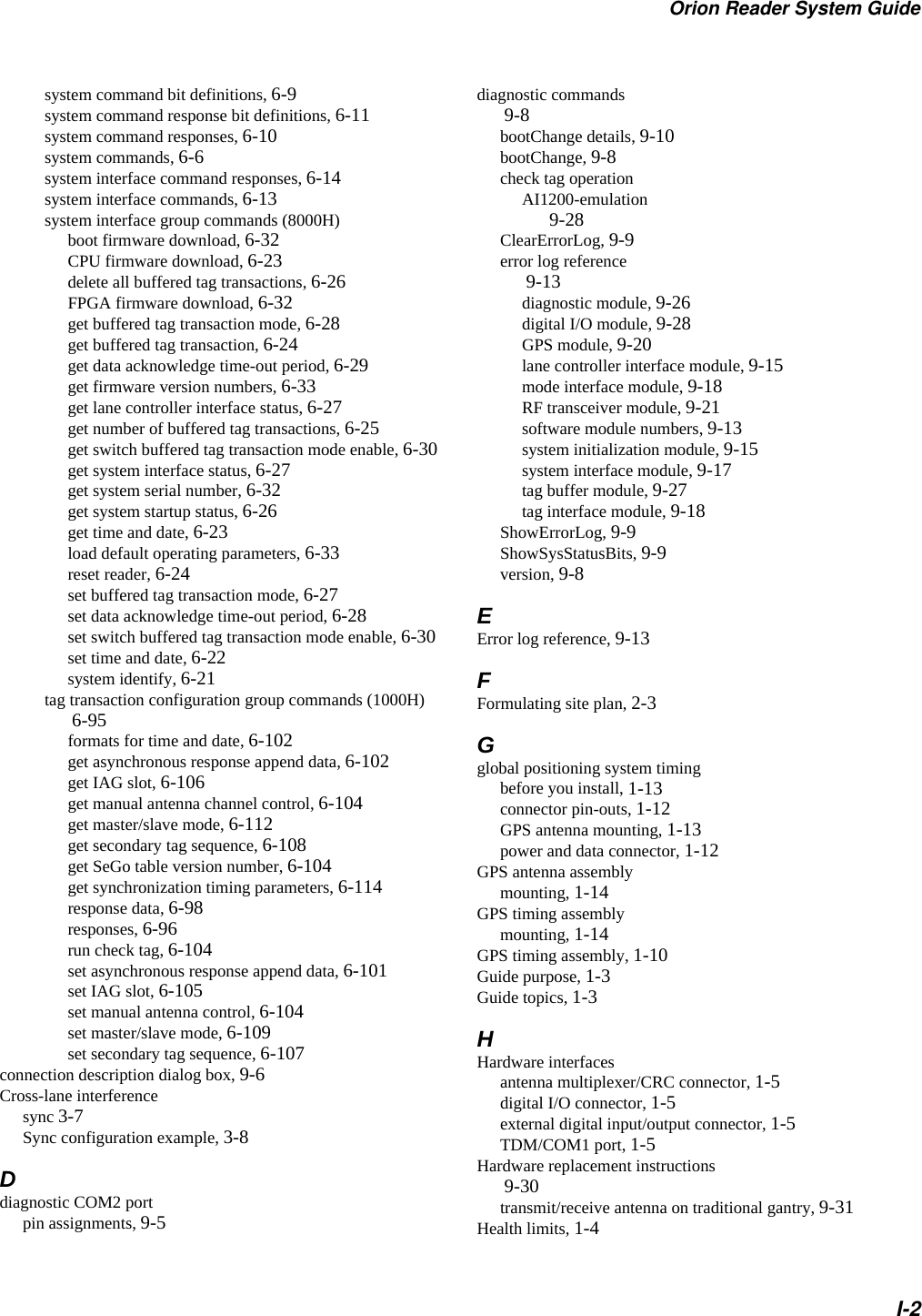 Orion Reader System GuideI-2system command bit definitions, 6-9system command response bit definitions, 6-11system command responses, 6-10system commands, 6-6system interface command responses, 6-14system interface commands, 6-13system interface group commands (8000H)boot firmware download, 6-32CPU firmware download, 6-23delete all buffered tag transactions, 6-26FPGA firmware download, 6-32get buffered tag transaction mode, 6-28get buffered tag transaction, 6-24get data acknowledge time-out period, 6-29get firmware version numbers, 6-33get lane controller interface status, 6-27get number of buffered tag transactions, 6-25get switch buffered tag transaction mode enable, 6-30get system interface status, 6-27get system serial number, 6-32get system startup status, 6-26get time and date, 6-23load default operating parameters, 6-33reset reader, 6-24set buffered tag transaction mode, 6-27set data acknowledge time-out period, 6-28set switch buffered tag transaction mode enable, 6-30set time and date, 6-22system identify, 6-21tag transaction configuration group commands (1000H) 6-95formats for time and date, 6-102get asynchronous response append data, 6-102get IAG slot, 6-106get manual antenna channel control, 6-104get master/slave mode, 6-112get secondary tag sequence, 6-108get SeGo table version number, 6-104get synchronization timing parameters, 6-114response data, 6-98responses, 6-96run check tag, 6-104set asynchronous response append data, 6-101set IAG slot, 6-105set manual antenna control, 6-104set master/slave mode, 6-109set secondary tag sequence, 6-107connection description dialog box, 9-6Cross-lane interferencesync 3-7Sync configuration example, 3-8Ddiagnostic COM2 portpin assignments, 9-5diagnostic commands 9-8bootChange details, 9-10bootChange, 9-8check tag operationAI1200-emulation 9-28ClearErrorLog, 9-9error log reference 9-13diagnostic module, 9-26digital I/O module, 9-28GPS module, 9-20lane controller interface module, 9-15mode interface module, 9-18RF transceiver module, 9-21software module numbers, 9-13system initialization module, 9-15system interface module, 9-17tag buffer module, 9-27tag interface module, 9-18ShowErrorLog, 9-9ShowSysStatusBits, 9-9version, 9-8EError log reference, 9-13FFormulating site plan, 2-3Gglobal positioning system timingbefore you install, 1-13connector pin-outs, 1-12GPS antenna mounting, 1-13power and data connector, 1-12GPS antenna assemblymounting, 1-14GPS timing assemblymounting, 1-14GPS timing assembly, 1-10Guide purpose, 1-3Guide topics, 1-3HHardware interfacesantenna multiplexer/CRC connector, 1-5digital I/O connector, 1-5external digital input/output connector, 1-5TDM/COM1 port, 1-5Hardware replacement instructions 9-30transmit/receive antenna on traditional gantry, 9-31Health limits, 1-4