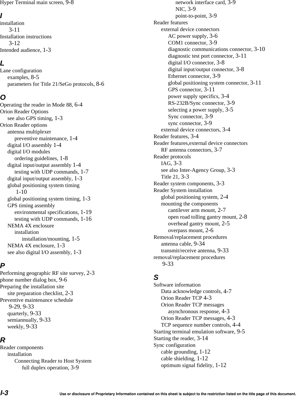 I-3 Use or disclosure of Proprietary Information contained on this sheet is subject to the restriction listed on the title page of this document.Hyper Terminal main screen, 9-8Iinstallation 3-11Installation instructions 3-12Intended audience, 1-3LLane configurationexamples, 8-5parameters for Title 21/SeGo protocols, 8-6OOperating the reader in Mode 88, 6-4Orion Reader Optionssee also GPS timing, 1-3Orion Reader optionsantenna multiplexerpreventive maintenance, 1-4digital I/O assembly 1-4digital I/O modulesordering guidelines, 1-8digital input/output assembly 1-4testing with UDP commands, 1-7digital input/output assembly, 1-3global positioning system timing 1-10global positioning system timing, 1-3GPS timing assemblyenvironmental specifications, 1-19testing with UDP commands, 1-16NEMA 4X enclosureinstallationinstallation/mounting, 1-5NEMA 4X enclosure, 1-3see also digital I/O assembly, 1-3PPerforming geographic RF site survey, 2-3phone number dialog box, 9-6Preparing the installation sitesite preparation checklist, 2-3Preventive maintenance schedule 9-29, 9-33quarterly, 9-33semiannually, 9-33weekly, 9-33RReader componentsinstallationConnecting Reader to Host Systemfull duplex operation, 3-9network interface card, 3-9NIC, 3-9point-to-point, 3-9Reader featuresexternal device connectorsAC power supply, 3-6COM1 connector, 3-9diagnostic communications connector, 3-10diagnostic test port connector, 3-11digital I/O connector, 3-8digital input/output connector, 3-8Ethernet connector, 3-9global positioning system connector, 3-11GPS connector, 3-11power supply specifics, 3-4RS-232B/Sync connector, 3-9selecting a power supply, 3-5Sync connector, 3-9sync connector, 3-9external device connectors, 3-4Reader features, 3-4Reader features,external device connectorsRF antenna connectors, 3-7Reader protocolsIAG, 3-3see also Inter-Agency Group, 3-3Title 21, 3-3Reader system components, 3-3Reader System installationglobal positioning system, 2-4mounting the componentscantilever arm mount, 2-7open road tolling gantry mount, 2-8overhead gantry mount, 2-5overpass mount, 2-6Removal/replacement proceduresantenna cable, 9-34transmit/receive antenna, 9-33removal/replacement procedures 9-33SSoftware informationData acknowledge controls, 4-7Orion Reader TCP 4-3Orion Reader TCP messagesasynchronous response, 4-3Orion Reader TCP messages, 4-3TCP sequence number controls, 4-4Starting terminal emulation software, 9-5Starting the reader, 3-14Sync configurationcable grounding, 1-12cable shielding, 1-12optimum signal fidelity, 1-12