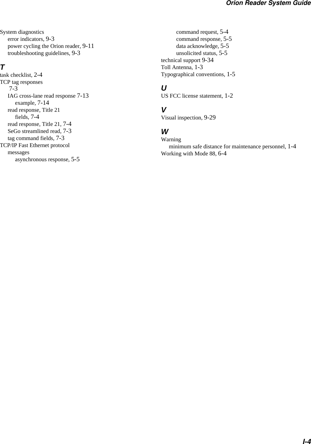 Orion Reader System GuideI-4System diagnosticserror indicators, 9-3power cycling the Orion reader, 9-11troubleshooting guidelines, 9-3Ttask checklist, 2-4TCP tag responses 7-3IAG cross-lane read response 7-13example, 7-14read response, Title 21fields, 7-4read response, Title 21, 7-4SeGo streamlined read, 7-3tag command fields, 7-3TCP/IP Fast Ethernet protocolmessagesasynchronous response, 5-5command request, 5-4command response, 5-5data acknowledge, 5-5unsolicited status, 5-5technical support 9-34Toll Antenna, 1-3Typographical conventions, 1-5UUS FCC license statement, 1-2VVisual inspection, 9-29WWarningminimum safe distance for maintenance personnel, 1-4Working with Mode 88, 6-4